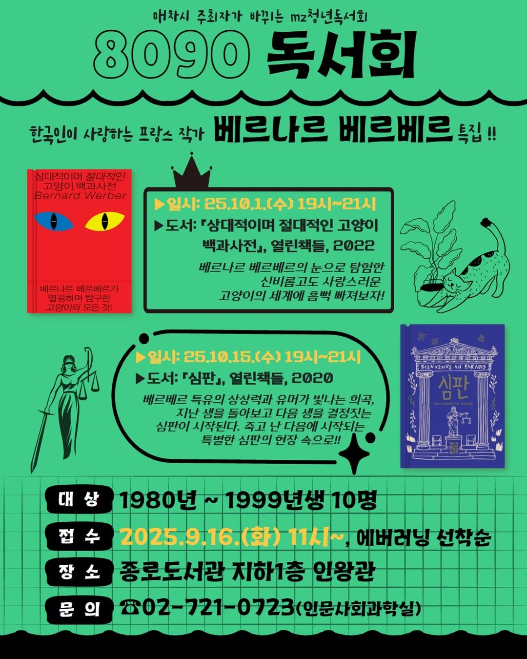 Photo by 서울특별시교육청 종로도서관 on September 22, 2025. May be a doodle of text that says '매차시 주최자가 바뀌는 mz청년독서회 8090 독서회 한국인이 사랑하는 프랑스 작가 베르나르 베르베르톡집!! 특집!! 삼대적이며 절대적인 고양이 고양이백과사전 뿌과사전 Bernard Werber 베르니르베르베르가 베르나르 베르베르가 열관하며 열광하여탐구한 고양이의모든것! 모든것 고양이의 일시: 25.10.1.（令） 19시~21시 도서: 『상대적이며 절대적인 고양이 백과사전」, 열린책들, 2022 베르나르 베르베르의 눈으로 탐험한 신비롤 고도 사랑스러운 고양이의 세계에 흠뻑 빠져보자! BIZNVENIZ 일시: 25.10.15.(令） 19시~21시 도서: 『심판』, 열린책들, 2020 베르베르 특유의 상상력과 유머가 빛나는 희곡, 지난 생을 돌아보고 다음 생을 결정짓는 심판이 /시작된다. 주고 다음에 시작되는 득별한 심판의 언장 속으로!! TNRARIS 대 접수 1980년 ~1999년생10명 2025.9.16.(화) (화) 11人~ 1시~에버러닝선착 에버러닝 선착순 종로도서관 지하1층 로도서관지하1층인왕관 인왕관 802-721- 21-0723(인문사화과학실) 문의 문 의'.