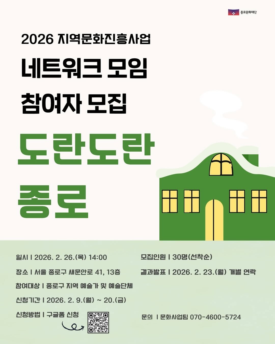 Photo by 종로문화재단 on February 13, 2026. May be an image of poster and text that says '중로문화재단 2026 지역문화진흥사업 네트워크 모임 참여자 모집 도란도란 종로 일시 2026. 2. 26.(목) 26. (목) 14:00 장소 서울 종로구 새문안로 41, 13층 모집인원 I 30명 30명(선착순) 참여대상 종로구 지역 예술 신청기간 신청 哭 예술단체 결과발표 2026. 2. 23. 23.(월 2026. 2. 9.(월) 개별 연락 20.(금 신청방법 구글품 신청 문의 문화사업팀 070-4600-5724'.