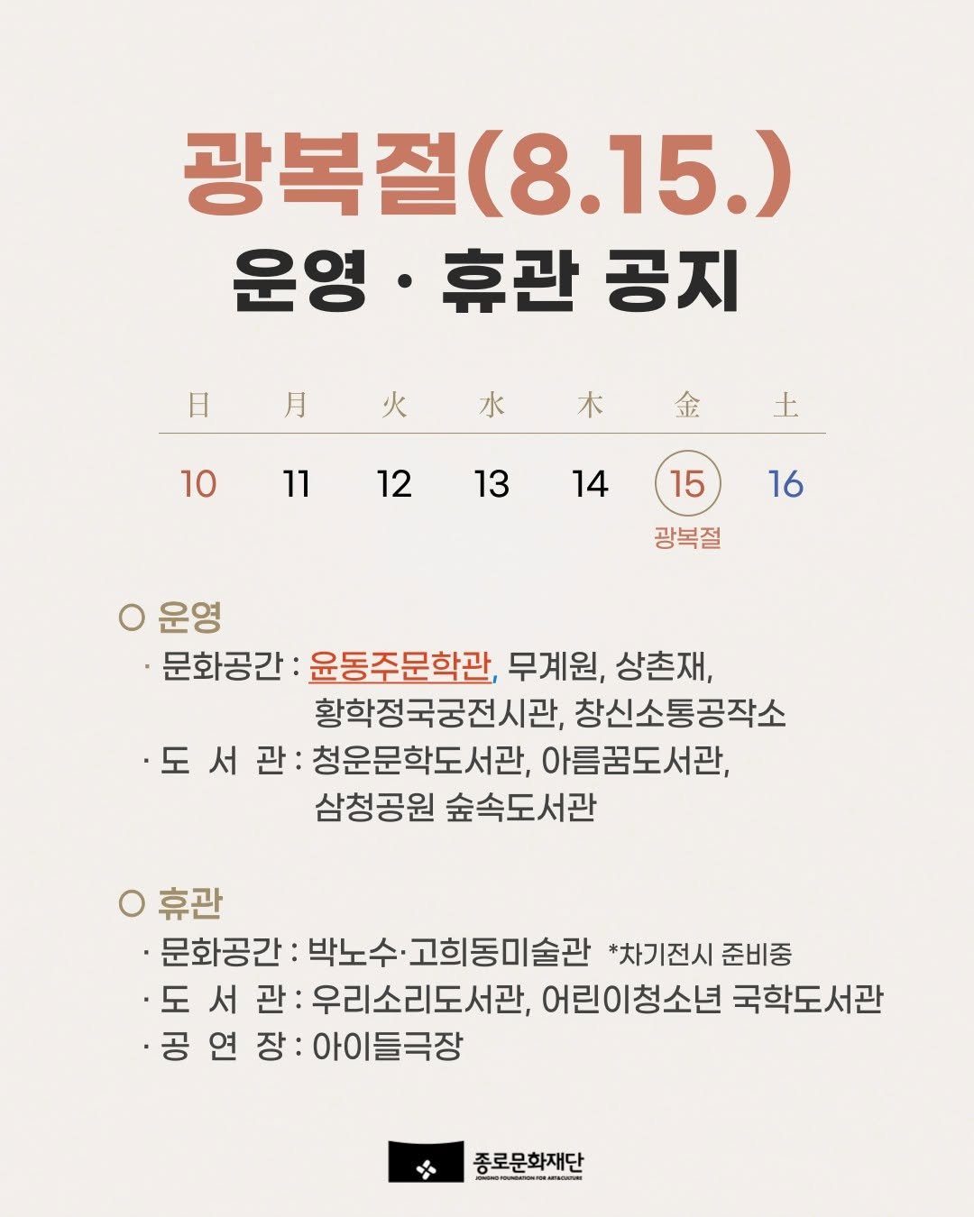 Photo by 종로문화재단 on August 13, 2025. May be an image of text that says '광복절 광복절(8.15.) 15.) 운영·휴관공지 운영 ·휴관 공지 日 月 火 水 10 木 金 11 ↓ 12 13 14 15 16 광복절 운영 문화공간 윤동주문학관, 무계원, 상촌재, 황학정국궁전시관, 창신소통공작소 ·도 서 관: 청운문학도서관, 아름꿈도서관, 삼청공원 숲속도서관 휴관 ·문화공간: 박노수· 고희동미술관 *차기전시 준비중 도 서 관 우리소리도서관, 어린이청소년 국학도서관 ·공 연 장: 아이들극장 종로문화재단'.
