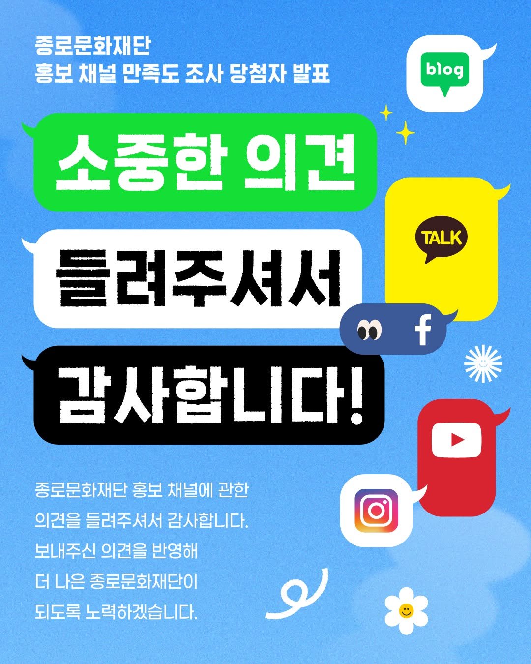 Photo by 종로문화재단 on December 22, 2025. May be an image of poster and text that says '종로문화재단 홍보 채널 만족도 조사 당첨자 발표 blog 소중한 의견 TALK f 틀려주셔서 3 감사합니다! 종로문화재단 홍보 채널에 관한 의견을 들려주셔서 감사합니다. 보내주신 의견을 반영해 더 나은 종로문화재단이 되도록 노력하겠습니다. 노'.