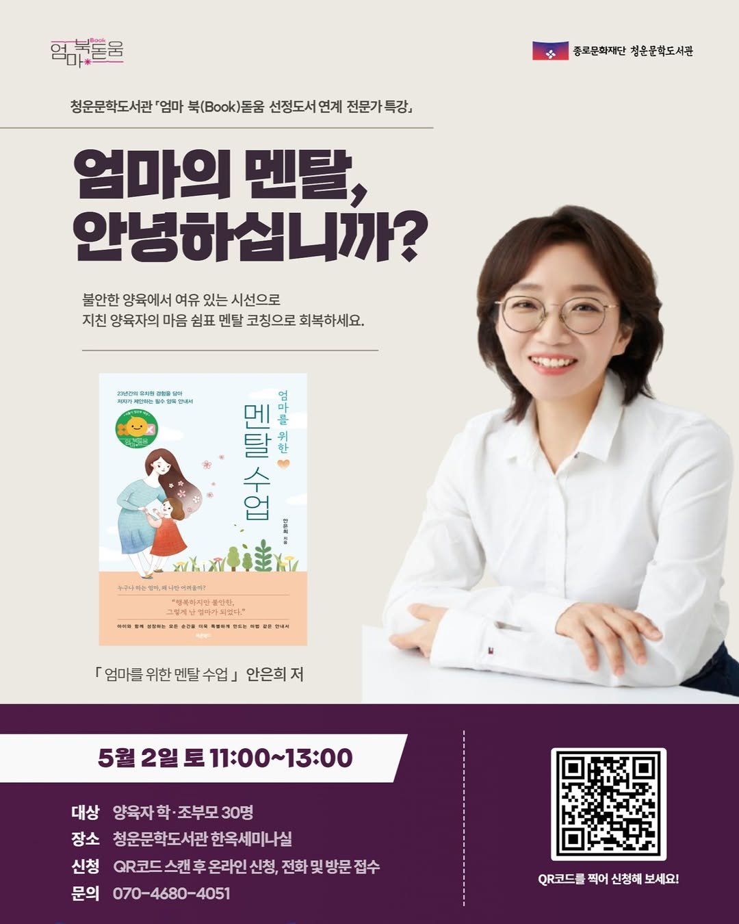 Photo by 종로문화재단 on April 16, 2026. May be an image of poster, magazine, book and text that says '먹감부돈울 청운문학도서관 엄마 북(Bok)돌움 선정도서연기 연계 중로문화지단청은문학도서관 종로문화재단 침운문학도서관 문가특강, 특강, 엄마의 멘탈, 안녕하십니까? 불안한 양육에서 여유 있는 시선으로 지친 양육자의 마음 쉼표 멘탈 코칭으로 회복하세요. 有の 말수행. हप 오 9 បីងម. 오후> IT MLX +구나하는영레나십어지장 จ้านกนล 『계한엄마가없다, ". 「엄마를 위한 「엄마를위한멘달수업]인 멘탈수업 안은희 저 5월 5월2일토11:00~13:00 2일 11:00~13：00 대상 양육자학·조부모30명 양육자 조부모 30명 장소 청운문학도서관한옥세미나실 청운문학도서관 한옥세미나실 신청 QR코드 스캔후 온라인 신청. 전화 및 방문 접수 문의 070-4680-4051 QR코드를 찍어 신청해 보세요!'.