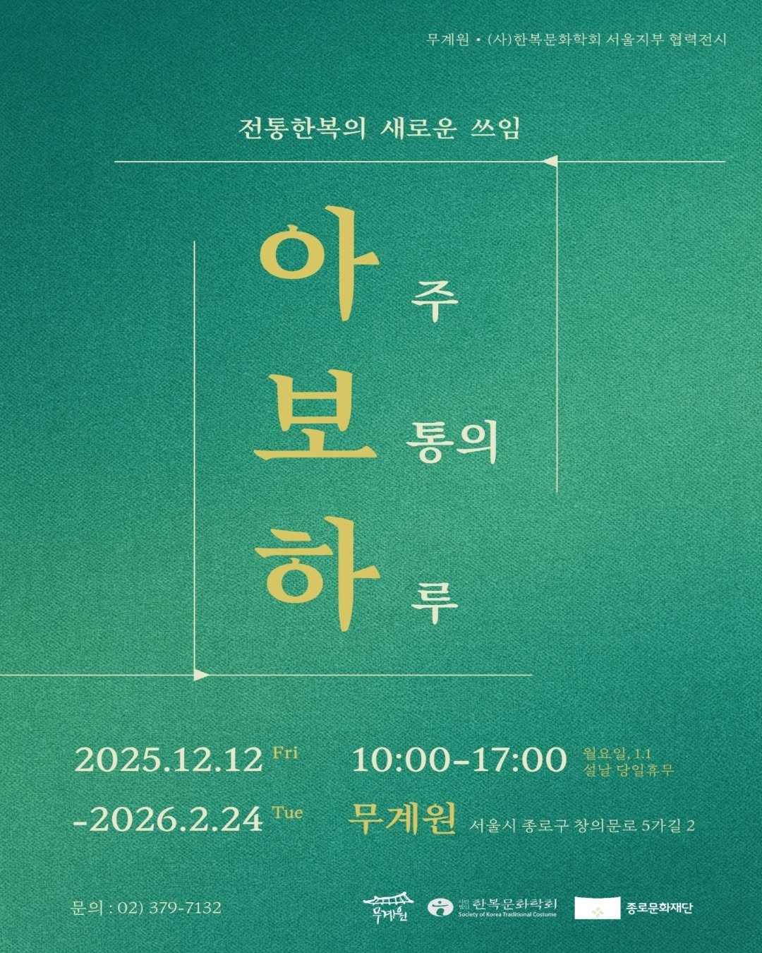 Photo by 종로문화재단 on December 02, 2025. May be an image of ‎poster and ‎text that says '‎무게원 무거원·(사)행복문화학회서울지부회력전 서울지부 협러전시 사)한복문화학회 전통한복의 새로운 쓰임 아 주 보 통의 하 루 -2026.2.24 Tue 2025.12.12 .12.12 2025.12.1210:00-17:00 Fri 10:00-17:00 17:00 설남담일휴무 10:00 일요일.11 무계원 서울시 종로구 참의문로 서울시종로구창의문로5가길2 5가길2 문의 문의:02)379-7132 문의:02) 02) 379-7132 ممید 무게원 한복문화막회 N n IntbdbauTaltedtalote o 종로문화재단‎'‎‎.