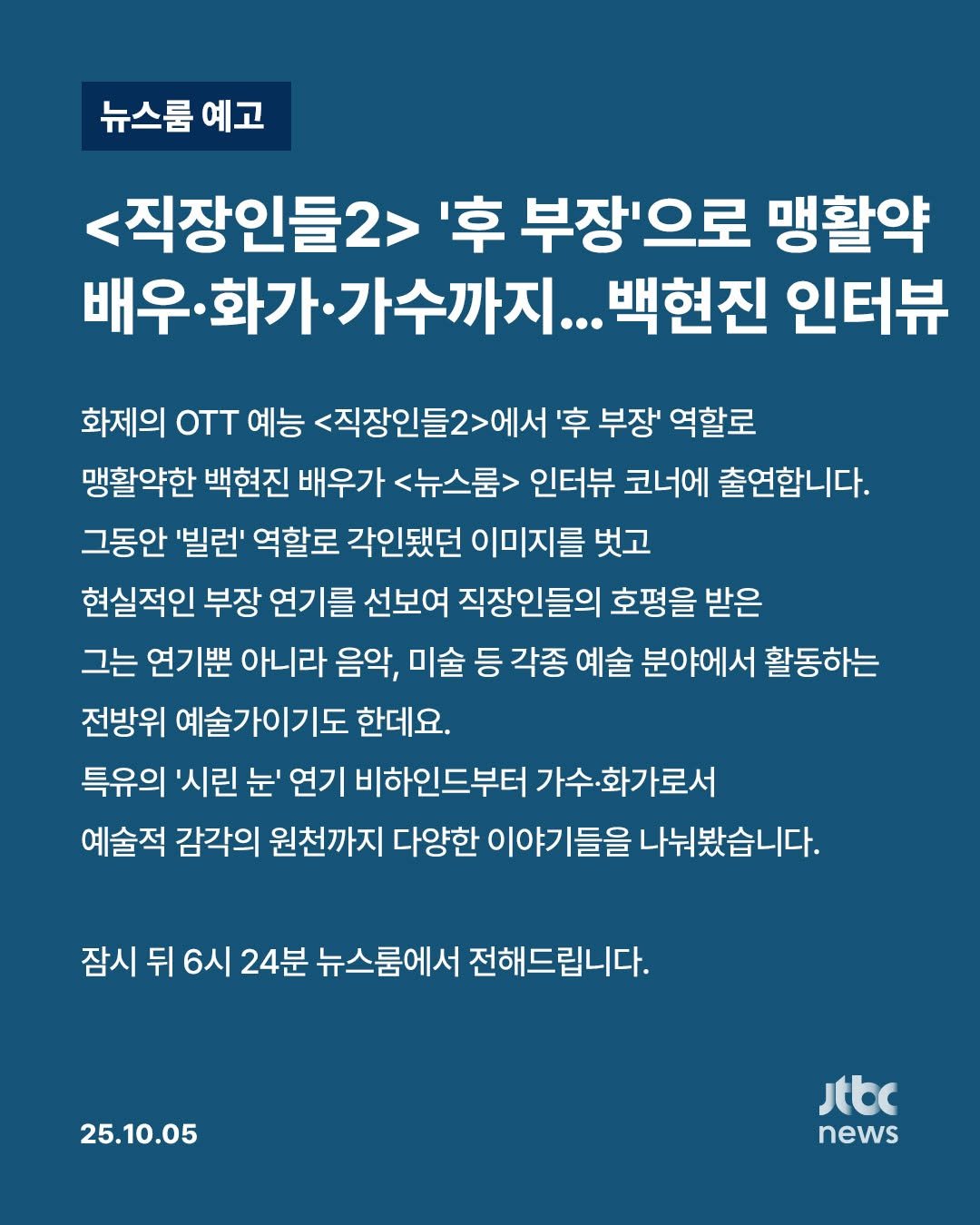 Photo by JTBCNEWS on October 05, 2025. May be an image of text that says '뉴스룸 예고 <직장인들2> '후 부장'으로 맹활약 배우· 가수까지... 백현진 인터뷰 화제의 oTT 예능 <직장인들2>에서 '후 부장' 역할로 맹활약한 백현진 배우가 <뉴스룸> 인터뷰 코너에 출연합니다. 그동안 '빌런' 역할로 각인됐던 이미지를 벗고 현실적인 부장 연기를 선보여 직장인들의 호평을 받은 그는 연기뿐 아니라 음악, 미술 등 각종 예술 분야에서 활동하는 전방위 예술가이기도 한데요. 특유의 '시린 눈' 연기 비하인드부터 가수· 가수·화가로서 예술적 감각의 원천까지 다양한 이야기들을 나눠봤습니다. 잠시 뒤 6시 24분 뉴스룸에서 전해드립니다. 25.10.05 Jtbc news'.