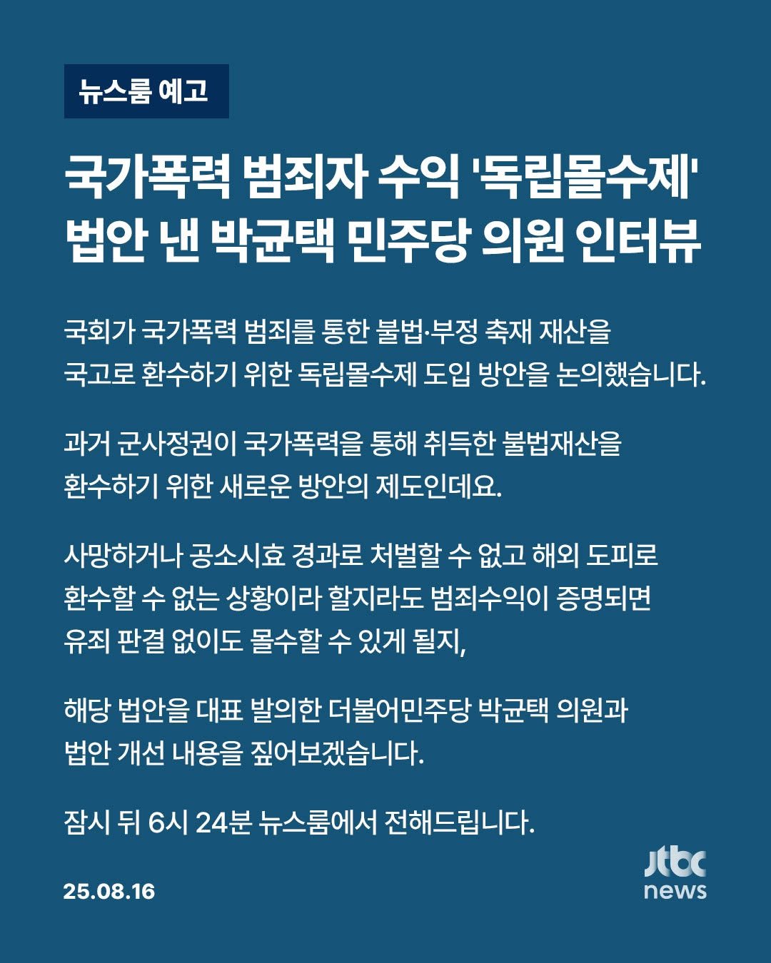 Photo by JTBCNEWS on August 16, 2025. May be an image of poster and text that says '뉴스룸 예고 국가폭력 범죄자 수익 '독립몰수제' 법안 낸 박균택 민주당 의원 인터뷰 국회가 국가폭력 범죄를 통한 불법·부정 축재 재산을 국고로 환수하기 위한 독립몰수제 도입 방안을 논의했습니다. 과거 군사정권이 국가폭력을 통해 취득한 불법재산을 환수하기 위한 새로운 방안의 제도인데요. 사망하거나 공소시효 경과로 처벌할 수 없고 해외 도피로 환수할 수 없는 상황이라 할지라도 범죄수익이 증명되면 유죄 판결 없이도 몰수할 수 있게 될지, 해당 법안을 대표 발의한 더불어민주당 박균택 의원과 법안 개선 내용을 짚어보겠습니다. 잠시 뒤 6시 24분 뉴스룸에서 전해드립니다. 25.08.16 Jtbc news'.