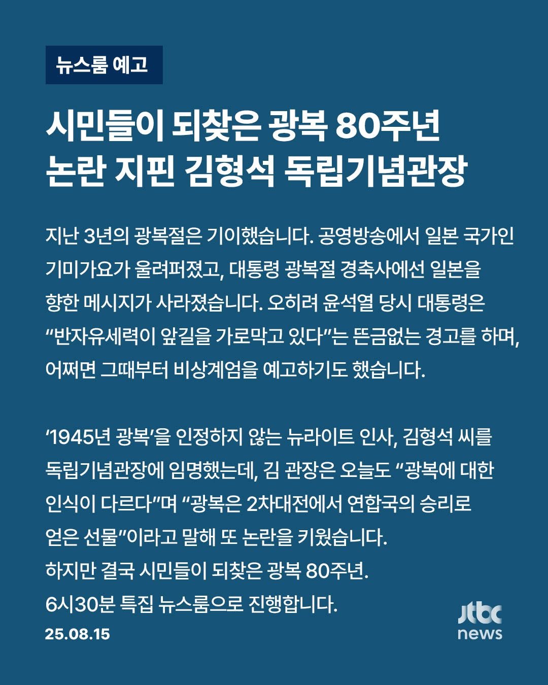 Photo by JTBCNEWS on August 15, 2025. May be an image of poster and text that says '뉴스룸 예고 시민들이 되찾은 광복 80주년 논란 지핀 김형석 독립기념관장 지난 3년의 광복절은 이했습니다. 공영방송에서 일본 국가인 기미가요가 울려퍼졌고, 대통령 광복절 경축사에선 일본을 향한 메시지가 사라졌습니다. 오히려 윤석열 당시 대통령은 "반자유세력이 앞길을 가로막고 있다"는 뜬금없는 경고를 하며, 어쩌면 그때부터 비상계엄을 예고하기도 했습니다. '1945년 광복'을 인정하지 않는 뉴라이트 인사, 김형석 씨를 독립기념관장에 임명했는데, 김 관장은 오늘도 "광복에 대한 인식이 다르다"며 "광복은 2차대전에서 연합국의 승리로 얻은 선물"이라고 말해 또 논란을 키웠습니다. 하지만 결국 시민들이 되찾은 광복 80주년. 6시30분 특집 뉴스룸으로 진행합니다. 25.08.15 Jtbc news'.