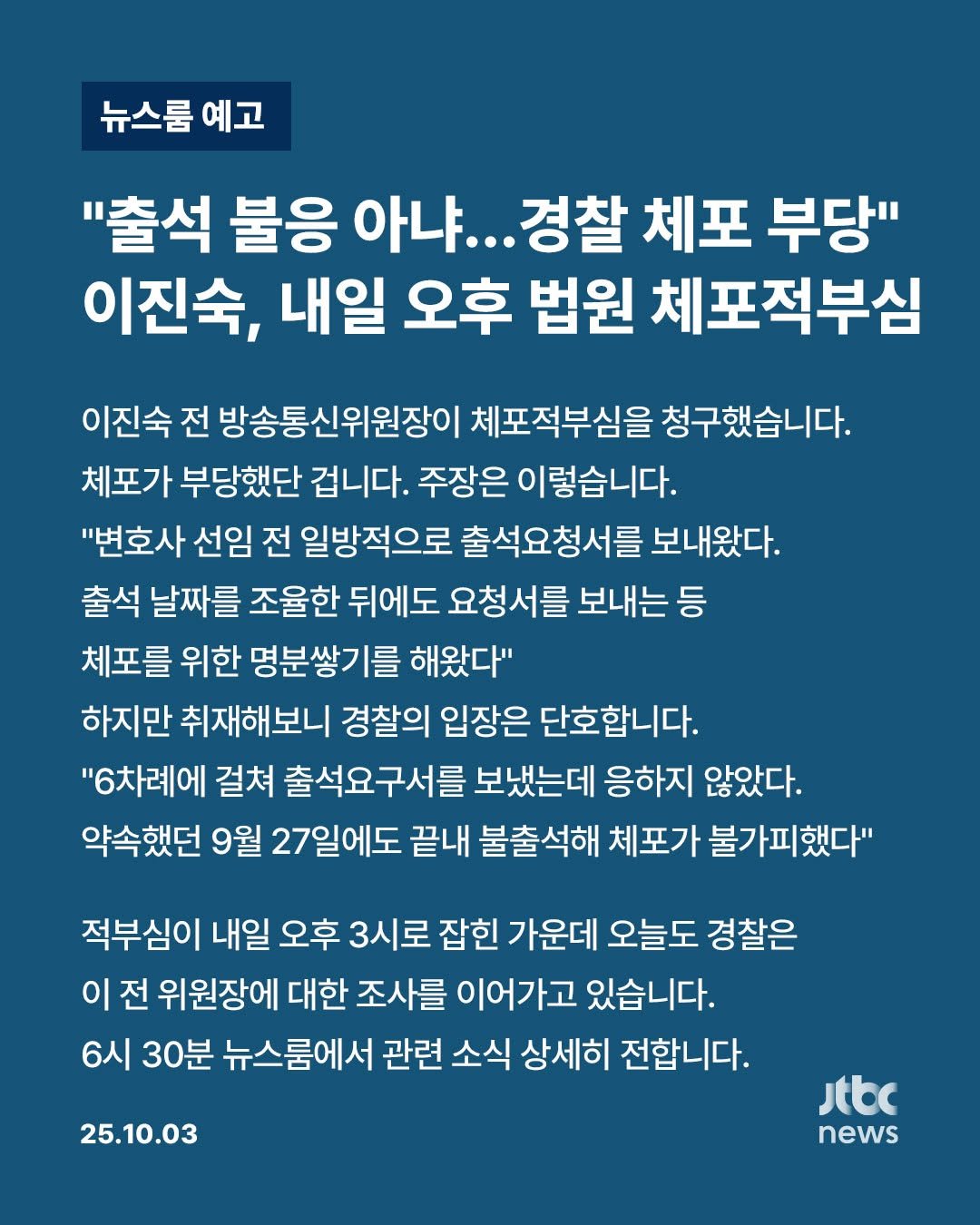 Photo by JTBCNEWS on October 03, 2025. May be an image of text that says '뉴스룸 예고 "출석 불응 아냐... 경찰 체포 부당" 이진숙, 내일 오후 법원 체포적부심 이진숙 전 방송통신위원장이 체포적부심을 청구했습니다. 체포가 부당했단 겁니다. 주장은 이렇습니다. "변호사 선임 전 일방적으로 출석요청서를 보내왔다. 출석 날짜를 조율한 뒤에도 요청서를 보내는등 등 체포를 위한 명분쌍기를 해왔다" 하지만 취재해보니 경찰의 입장은 단호합니다. "6차례에 걸쳐 출석요구서를 보냈는데 응하지 않았다. 약속했던 9월 27일에도 끝내 불출석해 체포가 불가피했다" 적부심이 내일 오후 3시로 잡힌 가운데 오늘도 경찰은 이 전 위원장에 대한 조사를 이어가고 있습니다. 6시 30분 뉴스룸에서 관련 소식 상세히 전합니다. 25.10.03 Jtbc news'.
