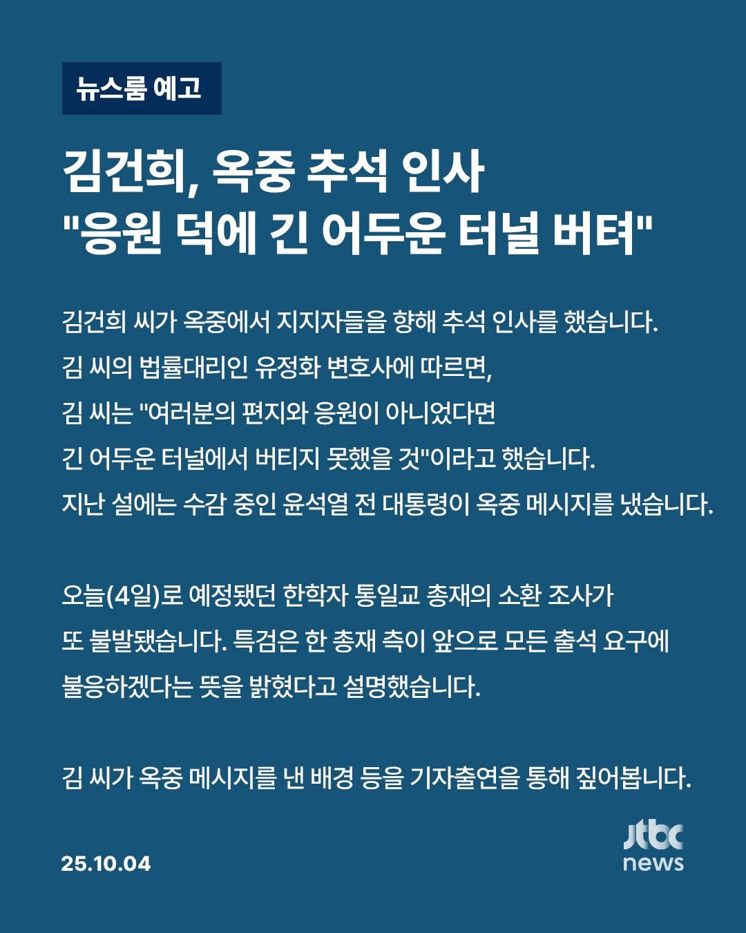 Photo by JTBCNEWS on October 04, 2025. May be an image of text that says '뉴스룸 예고 김건희, 옥중 추석 인사 "응원 덕에 긴 어두운 터널 버텨" 김건희 씨가 옥중에서 지지자들을 향해 추석 인사를 했습니다. 김 씨의 법률대리인 유정화 변호사에 따르면, 김 씨는 "여러분의 편지와 응원이 아니었다면 긴 어두운 터널에서 버티지 못했을 것"이라고 했습니다. 지난 설에는 수감 중인 윤석열 전 대통령이 옥중 메시지를 냈습니다. 오늘(4일)로 예정됐던 한학자 통일교 총재의 소환 조사가 또 불발됐습니다. 특검은 한 총재 측이 앞으로 모든 출석 요구에 불응하겠다는 뜻을 밝혔다고 설명했습니다. 김 씨가 옥중 메시지를 낸 배경 등을 기자출연을 통해 짚어봅니다. Jtbc news 25.10.04'.