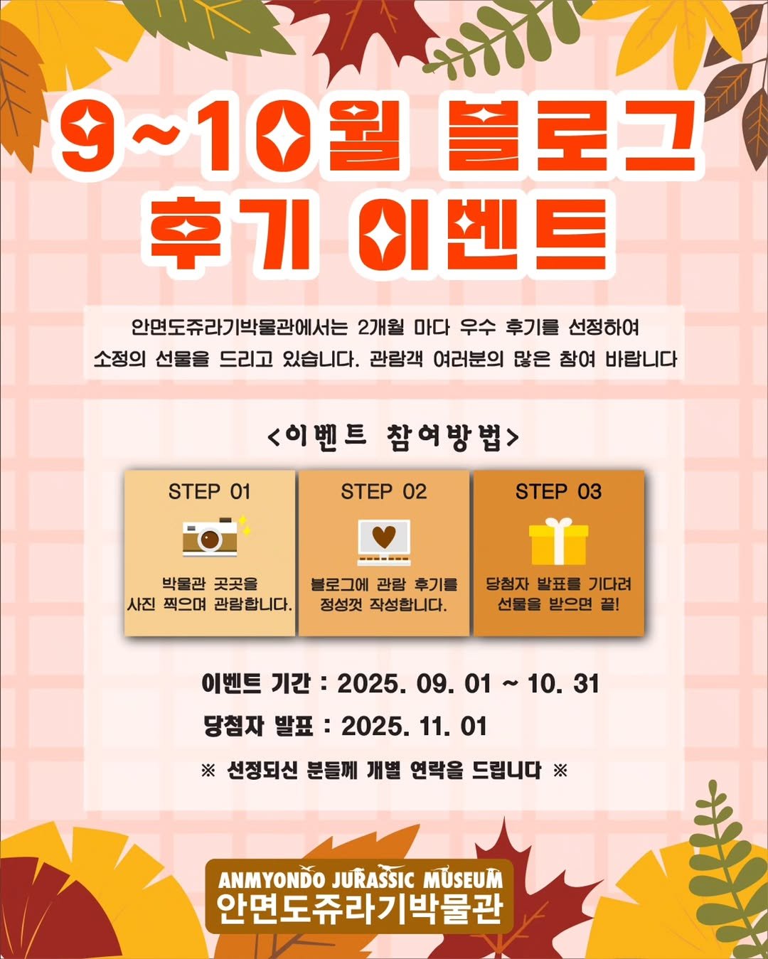 Photo by 안면도쥬라기박물관 in 안면도 쥬라기박물관. May be an image of ‎text that says '‎עעורני 9~10월 9~10월블로그 9 블로그 후기 이벤트 안면도쥬라기박물관에서는 2개월 마다 우수 후기를 선정하여 소정의 선물을 드리고 있습니다. 관람객 여러분의 많은 참여 바랍니다 <이벤트 참여방법> STEP 01 STEP 02 STEP 03 박물관 곳곳을 사진 찍으며 관람합니다. 로그에 관람 후기를 정성껏 작성합니다. 당첨자 발표를 기다려 선물을 받으면 끝! 이벤트 기간: 2025. 09. 01 당첨자 발표: 2025. 11. 01 10. 10.31 31 ※ 선정되신 분들께 개별 연락을 드립니다 ※ ANMYONDO JURASSIC MUSEUM 안면도쥬라기박물관‎'‎.