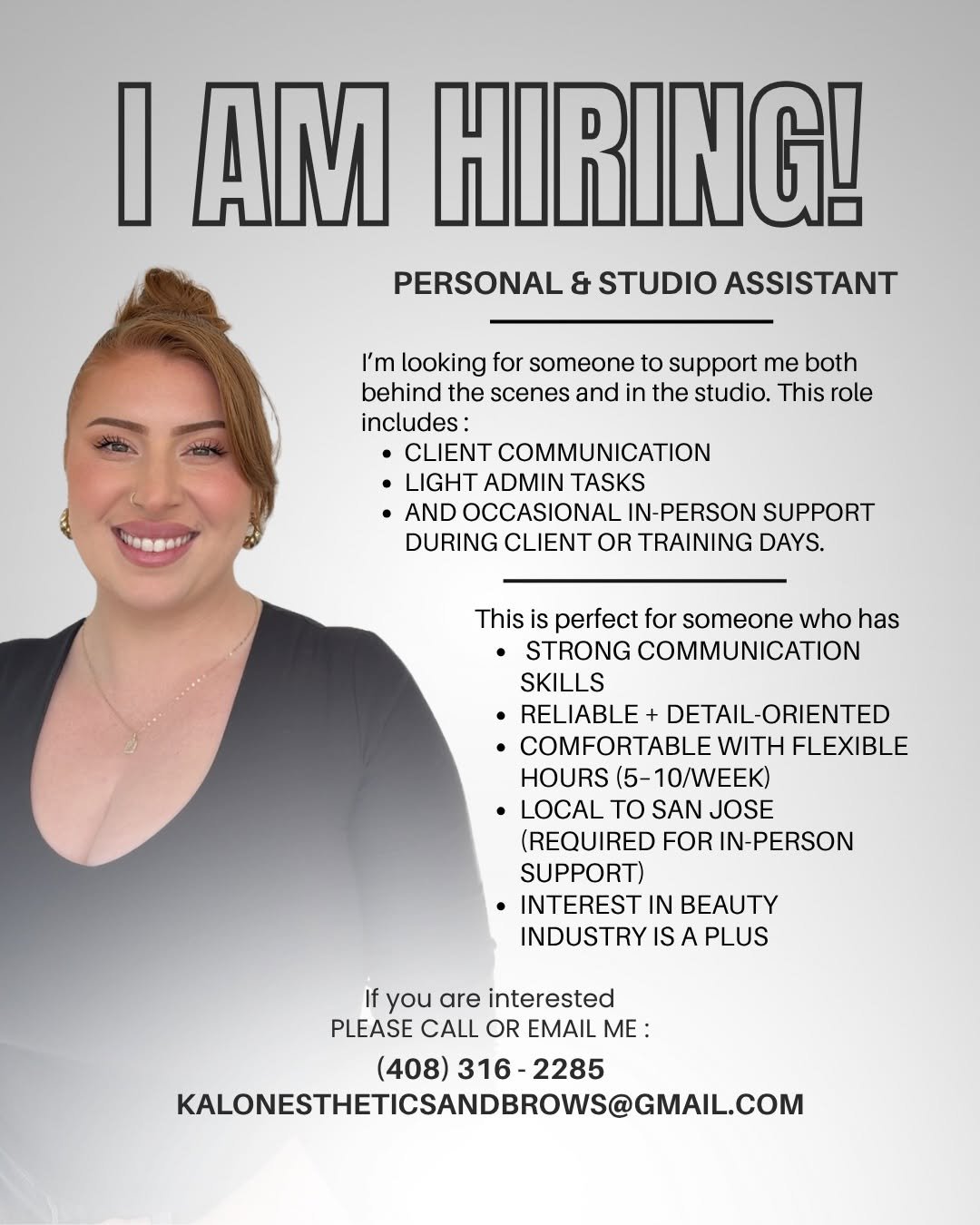 Photo by BROW BOSS📍BAY AREA on April 22, 2026. May be a graphic of one or more people, makeup, poster, magazine, office and text that says 'I AM HIRING! PERSONAL & STUDIO ASSISTANT I'm looking for someone to support me both behind the scenes and in the studio. This role includes: CLIENT COMMUNICATION LIGHT ADMIN TASKS •AND OCCASIONAL IN-PERSON SUPPORT DURING CLIENT OR TRAINING DAYS. This perfect for someone who has STRONG COMMUNICATION SKILLS RELIABLE + DETAIL-ORIENTED COMFORTABLE WITH FLEXIBLE HOURS (5-10/WEEK) •LOCAL TO SAN JOSE (REQUIRED FOR IN-PERSON SUPPORT) ·INTEREST IN BEAUTY INDUSTRY IS PLUS If you are interested PLEASE CALL OR EMAIL ME: (408) 316- 408)316-2285 2285 KALONESTHETICSANDBROWS@GMAL.CO'.