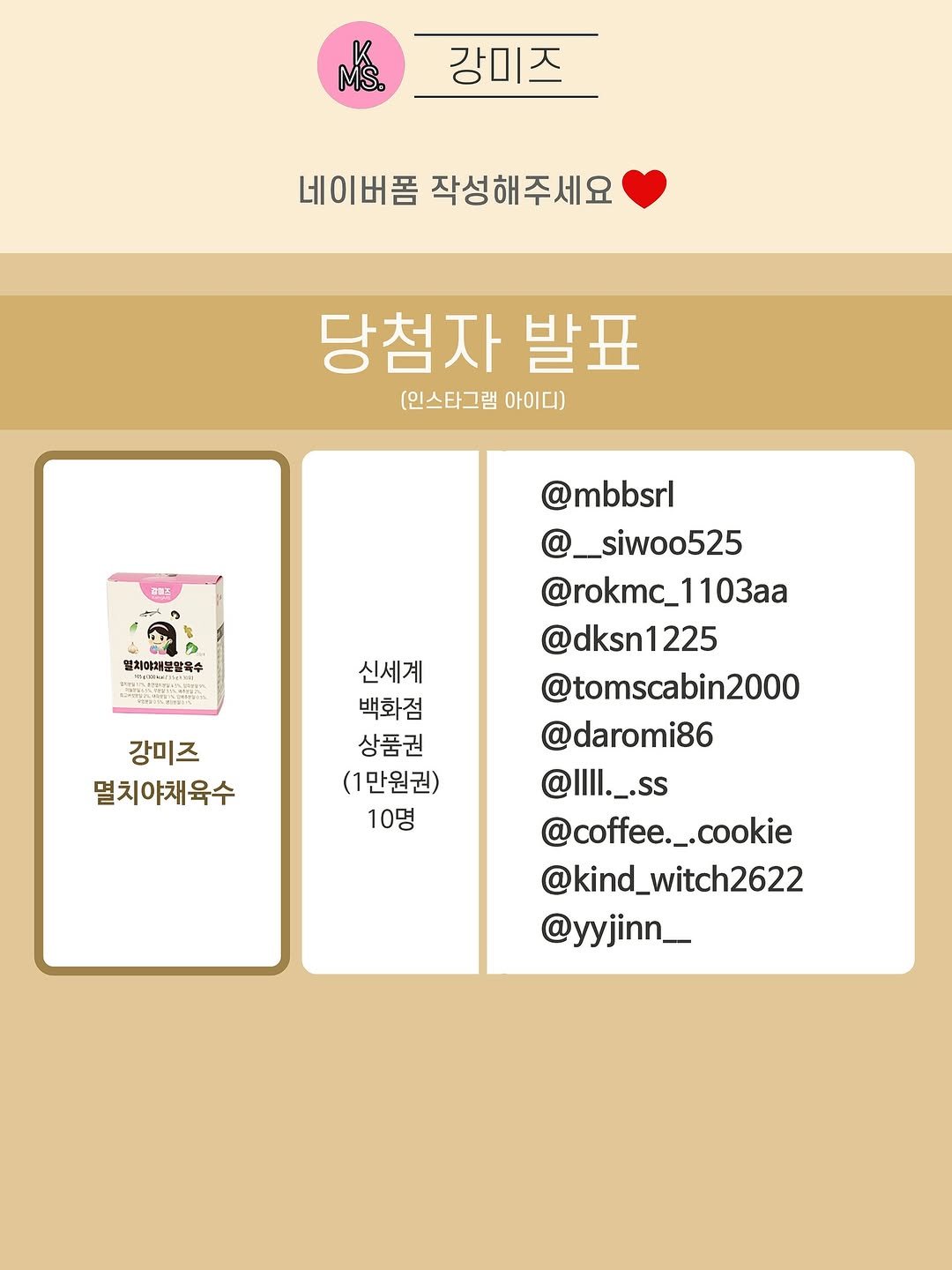 Photo by 👩🏻강미즈 | 유아식만드는 여자 on August 12, 2025. May be an image of card and text that says '강미즈 យ៉ន. 강미즈 네이버폼 네이버폼작성해주세요 작성해주세요 당첨자 발표 (인스타그램 아이다) 관이즈 밀체야채눈말목수 강미즈 멸치야채육수 신세계 백화점 상품권 (1만원권) 10명 @mbbsrl @__siwoo525 @rokmc_1103aa 1103aa @dksn1225 225 @tomscabin2000 @daromi86 @Illl._.ss ll._.SS @coffee._.cookie .cookie @kind_witch2622 @yyjinn__'.