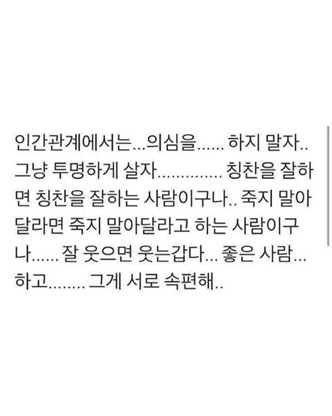 Photo by 좋은글귀 on August 16, 2025. May be an image of text that says '인간관계에서는... 의심을...... 하지 말자.. 그냥 투명하게 살자............. 칭찬을 잘하 면 칭찬을 잘하는 사람이구나.. 사람 죽지 말아 달라면 죽지 말아달라고 하는 사람이구 나...... 잘 웃으면 웃는갑다... 좋은 사람... 하고.......그 그게 서로 속편해..'.