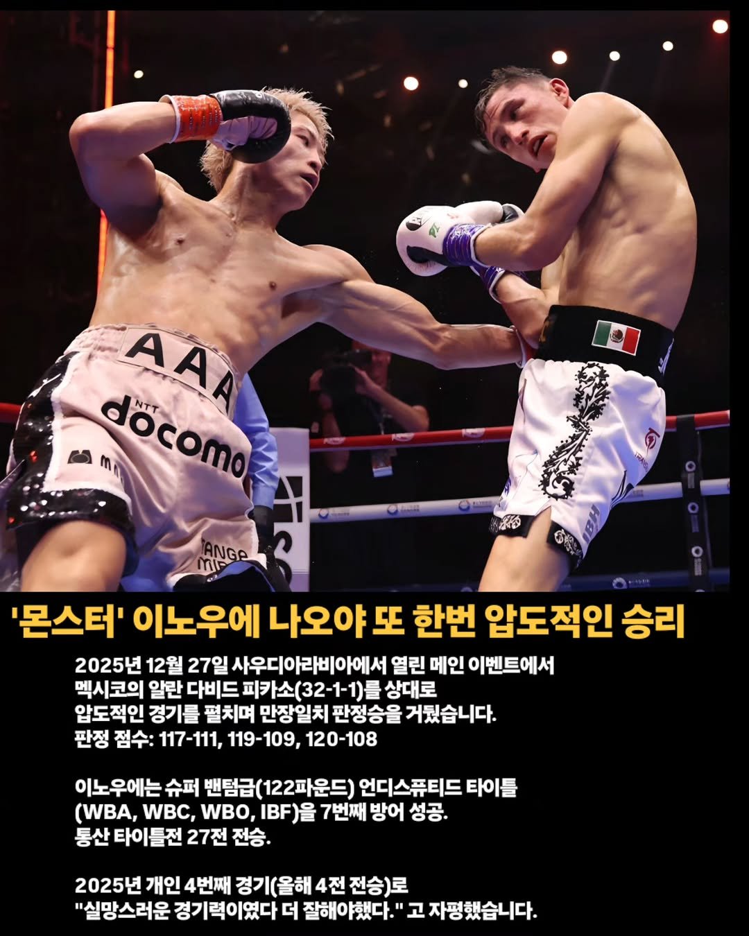 Photo by 김롤링 (Logan R. Kim) on December 27, 2025. May be an image of punching bag, poster and text that says 'AAA me döcomo docomo '몬스터' 이노우에 나오야 亞 한번 압도적인 승리 2025년 12월 27일 사우디아라비아에서 열린 메인 이벤트에서 멕시코의 알란 다비드 피카소(32-1-1) 상대로 압도적인 경기를 펼치며 만장일치 판정승을 거뒀습니다. 판정 점수: 117-111, 119-109, 120-108 이노우에는 슈퍼 밴텀급(122파운드) 언디스퓨티드 타이를 (WBA, WBC, WBO, IBF)을 7번째 방어 성공. 통산 타이틀전 27전 전승. 2025년 개인 4번째 경기(올해 4전 경기(올해4전전승)로 전승)로 "실망스러운 경기력이였다 더 잘해야했다." "고자평했습니다.'.