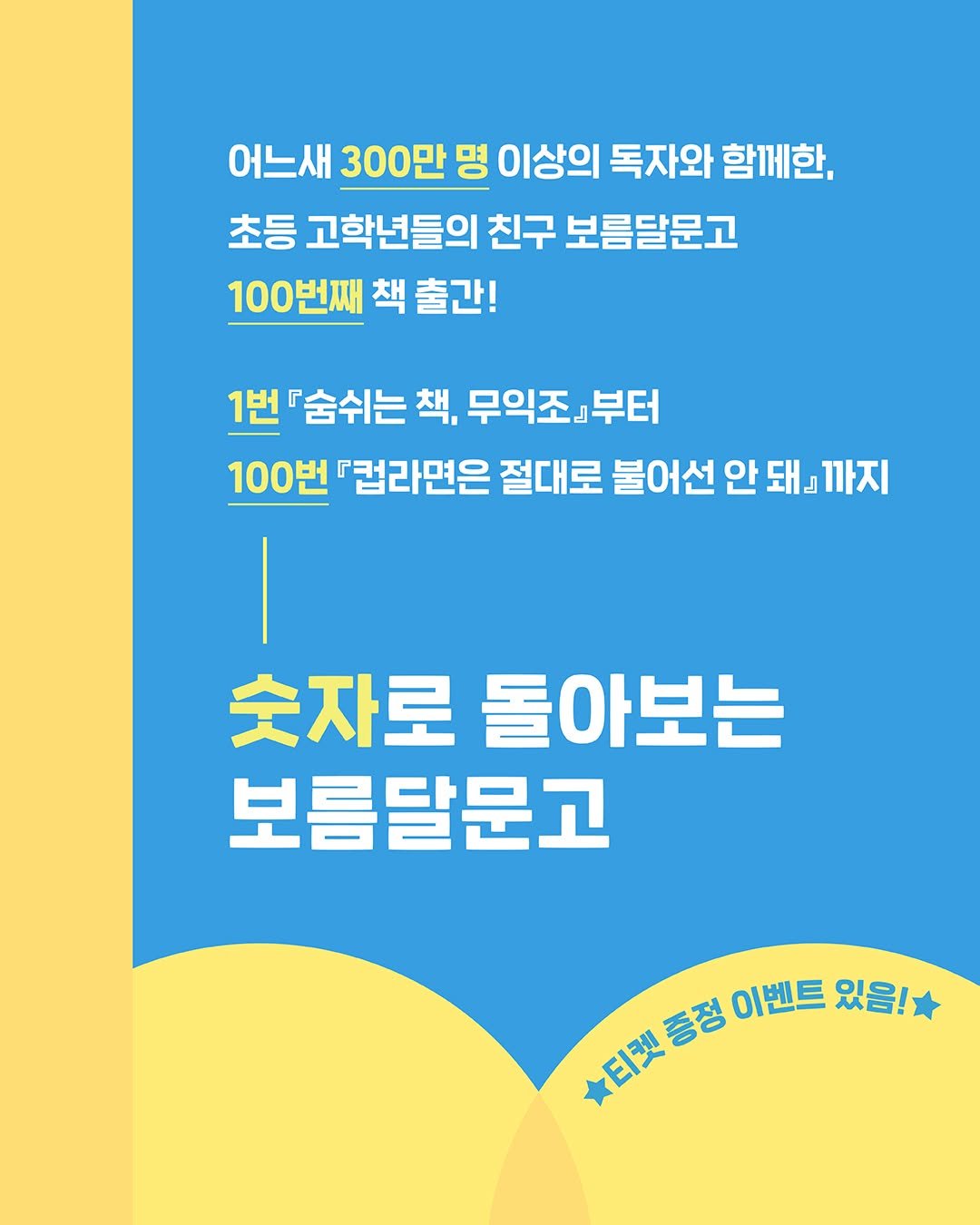 Photo by 문학동네어린이 on August 21, 2025. May be an image of poster and text that says '어느새 300만 명 이상의 독자와 함께한, 초등 고학년들의 친구 보름달문고 100번째 책 출간! 1번 『숨쉬는 책, 무익조』 익조』부터 부터 100번 『컵라면은 절대로 불어선 안 돼』 돼』까지 숫자로 돌아보는 보름달문고 티켓증정 검보통참이번트요립 노단벗듬점 印映 증정 이벤트 있음!'.