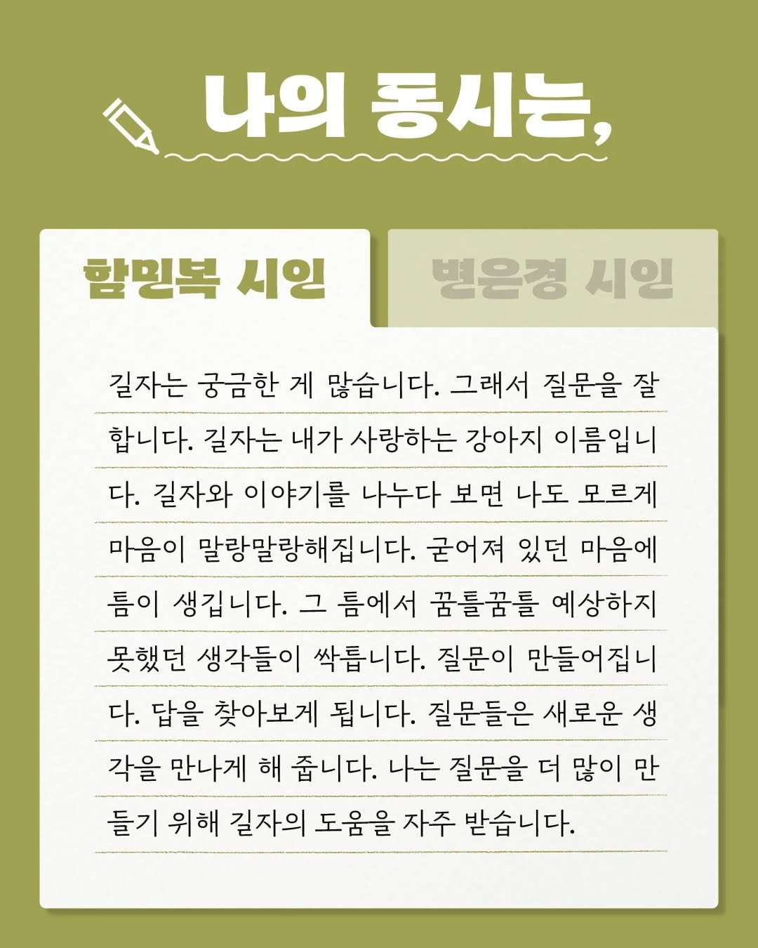 Photo by 문학동네어린이 on April 17, 2026. May be an image of text that says '나의 동시는, 함명복 시인 병은경 시일 길자는 궁금한 게 많습니다. 그래서 질문을 잘 합니다. 길자는 내가 사랑하는 강아지 이름입니 다. 길자와 이야기를 나누다 보면 나도 모르게 마음이 말랑말랑해집니다. 굳어져 있던 마음에 름이 생깁니다. 그 틈에서 꿈틀꿈틀 예상하지 못했던 생각들이 싹릅니다. 질문이 만들어집니 다. 답을 찾아보게 됩니다. 질문들은 새로운 생 각을 만나게 해 줍니다. 나는 질문을 더 많이 만 들기 위해 길자의 도움을 자주 받습니다.'.