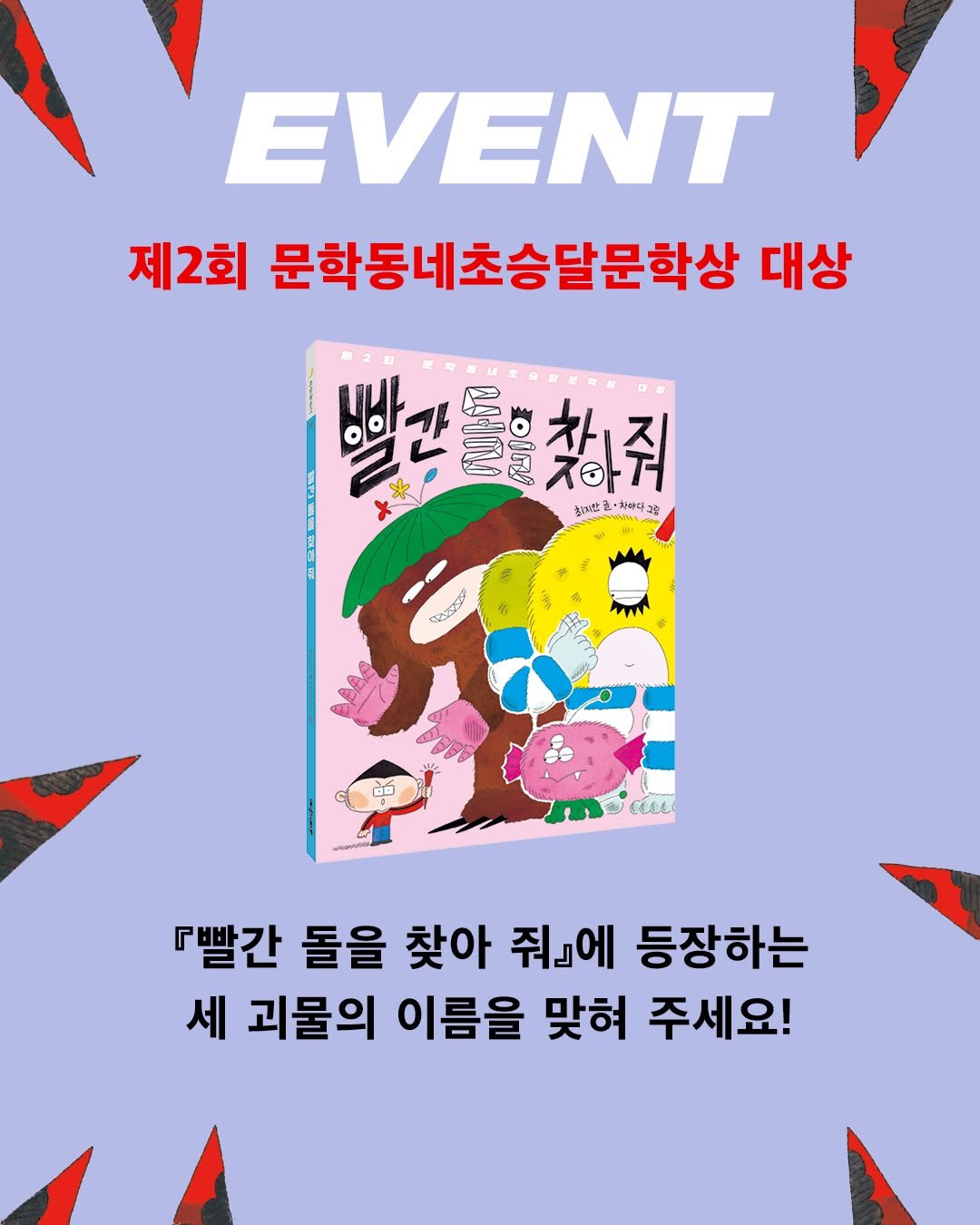 Photo by 문학동네어린이 on February 10, 2026. May be an image of poster, magazine and text that says 'EVENT 제2회 문학동네초승달문학상 대상 알건 ምዐቴ 初口 돌을찾하줘 ㅈ아게 참하줘 x よた 미한훈·하하다그 현·하하다 ဆဲစ 『빨간 돌을 찾아 줘』에 등장하는 세 괴물의 이름을 맞혀 주세요!'.
