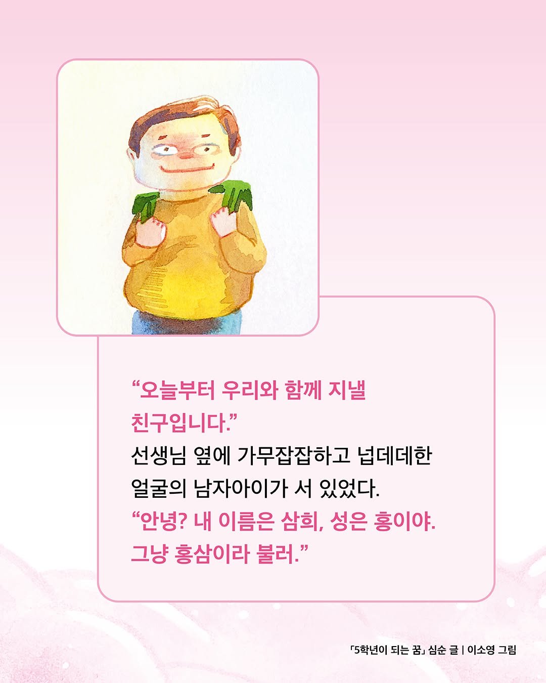 Photo by 문학동네어린이 on November 27, 2025. May be a doodle of card, poster, baby's-breath and text that says '"오늘부터 우리와 함께 지낼 친구입니다." 선생님 옆에 가무잡잡하고 겁데데한 얼굴의 남자아이가 서 있었다. "안녕? 내 이름은 삼희, 성은 홍이야. 그냥 홍삼이라 불러." 「5학년이 되는 꿈」 심순 글ㅣ 이소영 그림'.