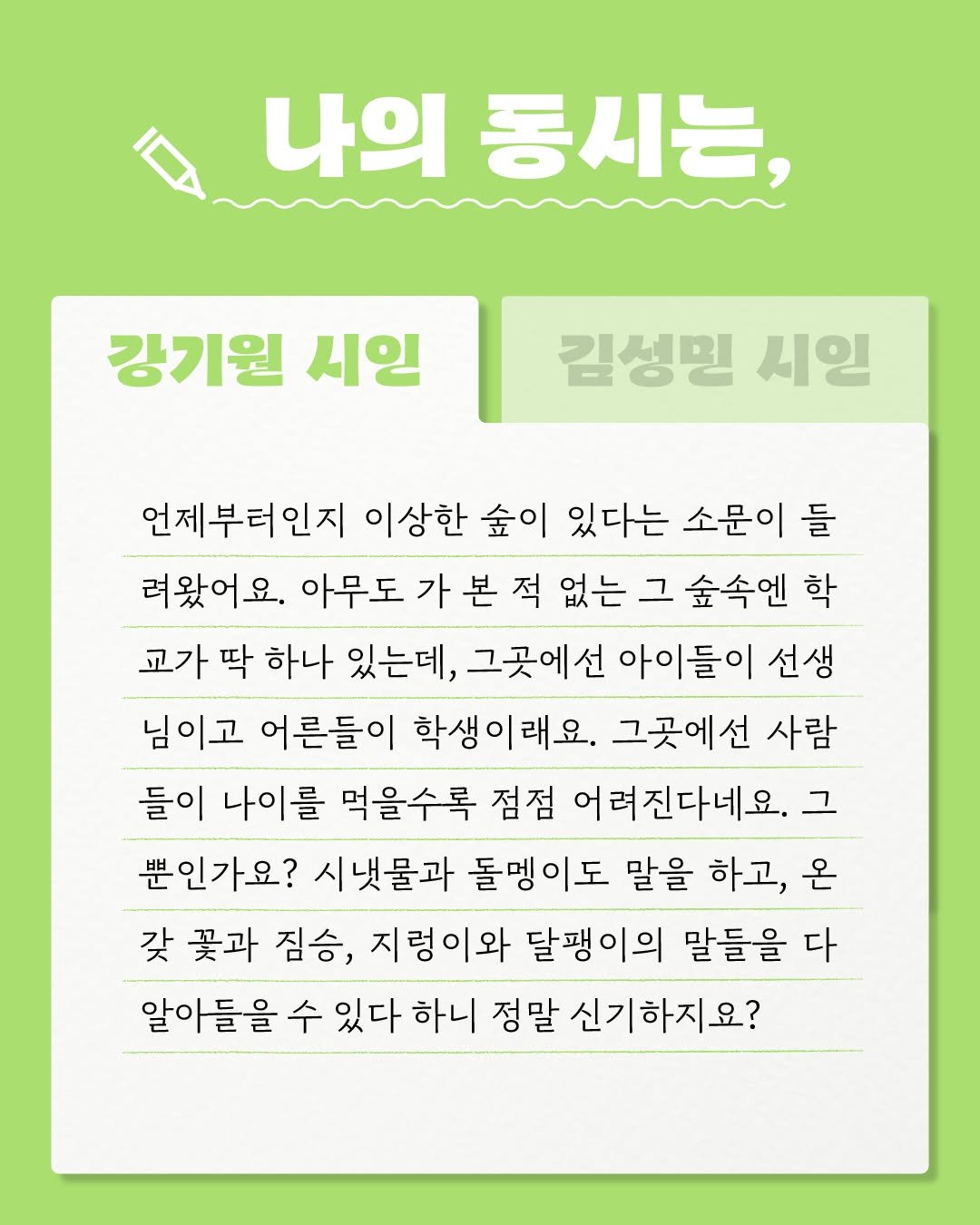 Photo by 문학동네어린이 on February 19, 2026. May be an image of text that says '나의 동시는, 강기원 시인 김성민 시인 언제부터인지 이상한 숲이 있다는 소문이 들 려왔어요. 아무도 가 본 적 없는 그 숲속엔 학 교가 딱 하나 있는데, 그곳에선 아이들이 선생 님이고 어른들이 학생이래요. 그곳에선 사람 들이 나이를 먹을수록 점점 어려진다네요. 그 뿐인가요? 시냇물과 돌맹이도 말을 하고, 온 갖 꽃과 짐승, 지렁이와 달팽이의 말들을 다 알아들을 수 있다 하니 정말 신기하지요?'.