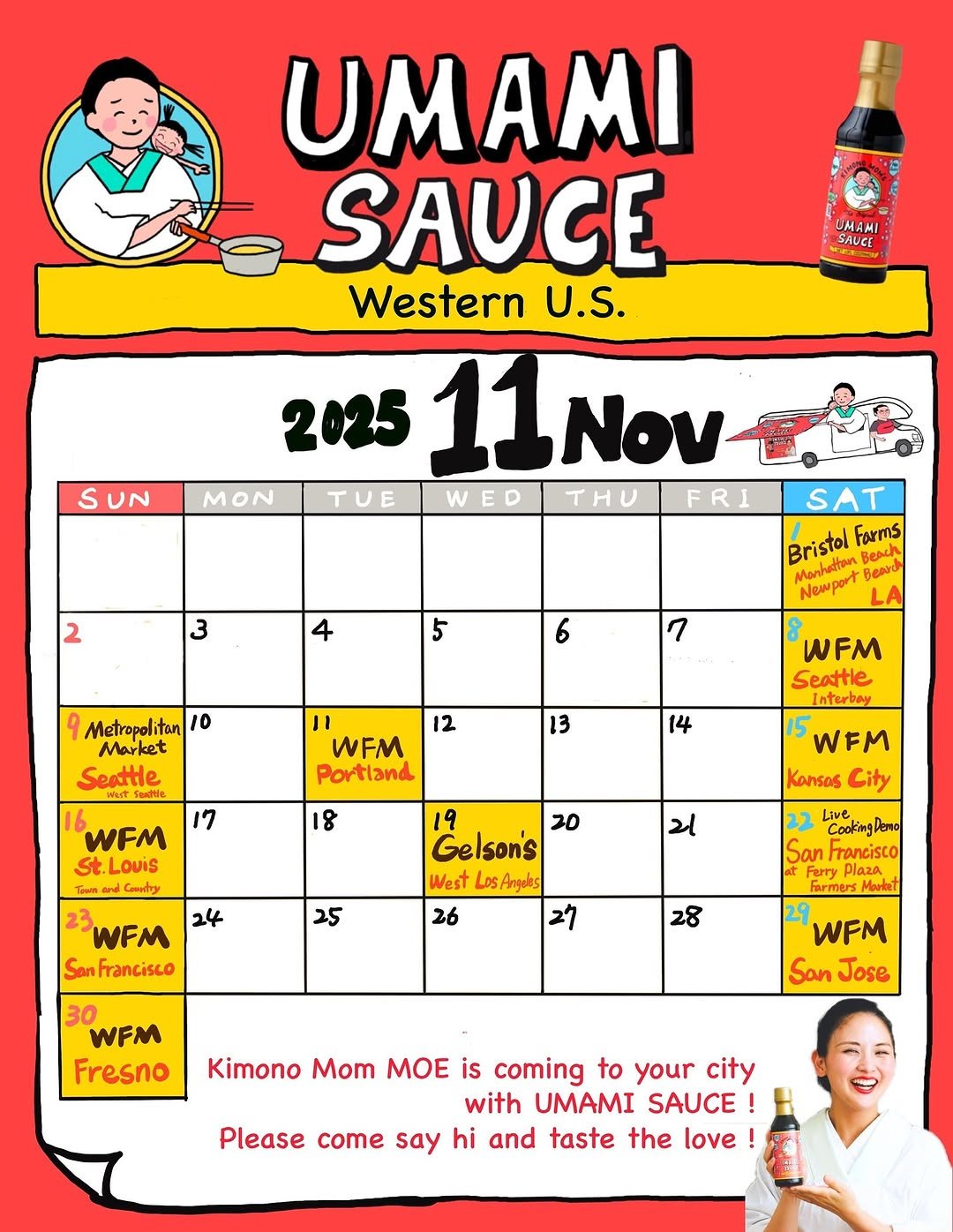 Photo shared by MOE／Kimono Mom on November 14, 2025 tagging @umami_kimonomom. May be an image of ‎soy sauce, condiment, calendar, poster and ‎text that says '‎UMAMI SAUCE S UN UMAMI SAUGE Western U.S. 2025 11Nov 11 Νον TUE WED THU FRI MON 2 3 4 5 SAT Bristol Beack Forms Marhattan Newpo 6 7 9 Metropolitan 10 Market Seattle 12 8 WFM Seattle Interbay 3 WFM Portland 14 17 8 WFM .بى LouiS Codry WFM Kansas City 24 ય 19 20 Gelson's West Los Angoles 26 27 25 WFM Son Francisco CookingPero Dero Live San Francisco Farmers Moukel 28 30 WFM Fresno WFM San Jose Kimono Mom MOE is coming to your city with UMAMI SAUCE Please come say hi and taste the love‎'‎‎.