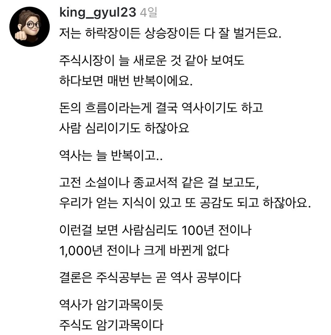 Photo by 왕귤의 투자노트 on December 26, 2025. May be an image of text that says 'king_gyul23 4일 저는 하락장이든 상승장이든 다 잘 벌거든요. 주식시장이 늘 새로운 것 같아 보여도 하다보면 매번 반복이에요. 돈의 흐름이라는게 결국 역사이기도 하고 사람 심리이기도 하잖아요 역사는 늘 반복이고.. 고전 소설이나 종교서적 같은 걸 보고도, 우리가 얻는 지식이 있고 또 공감도 되고 하잖아요. 이런걸 보면 사람심리도 100년 전이나 1,000년 전이나 크게 바뀐게 없다 결론은 주식공부는 곧 역사 공부이다 역사가 암기과목이듯 주식도 암기과목이다'.