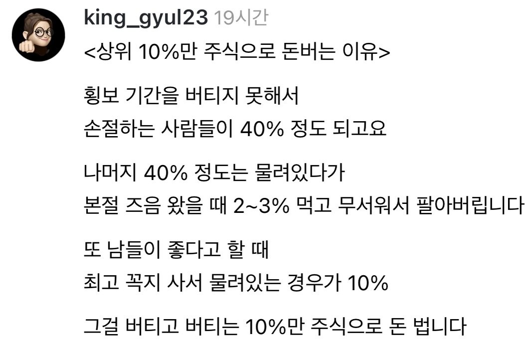 Photo by 왕귤의 투자노트 on December 09, 2025. May be an image of text that says 'king_gyul23 19시간 <상위 10%만 주식으로 돈버는 이유> 횡보 기간을 버티지 못해서 손절하는 사람들이 40% 정도 되고요 나머지 40% 정도는 물려있다가 본절 즈음 왔을 때 2~3% 먹고 무서워서 팔아버립니다 또 또 남들이 좋다고 할 때 최고 꼭지 사서 물려있는 경우가 10% 그걸 버티고 버티는 10%만 주식으로 돈 법니다'.