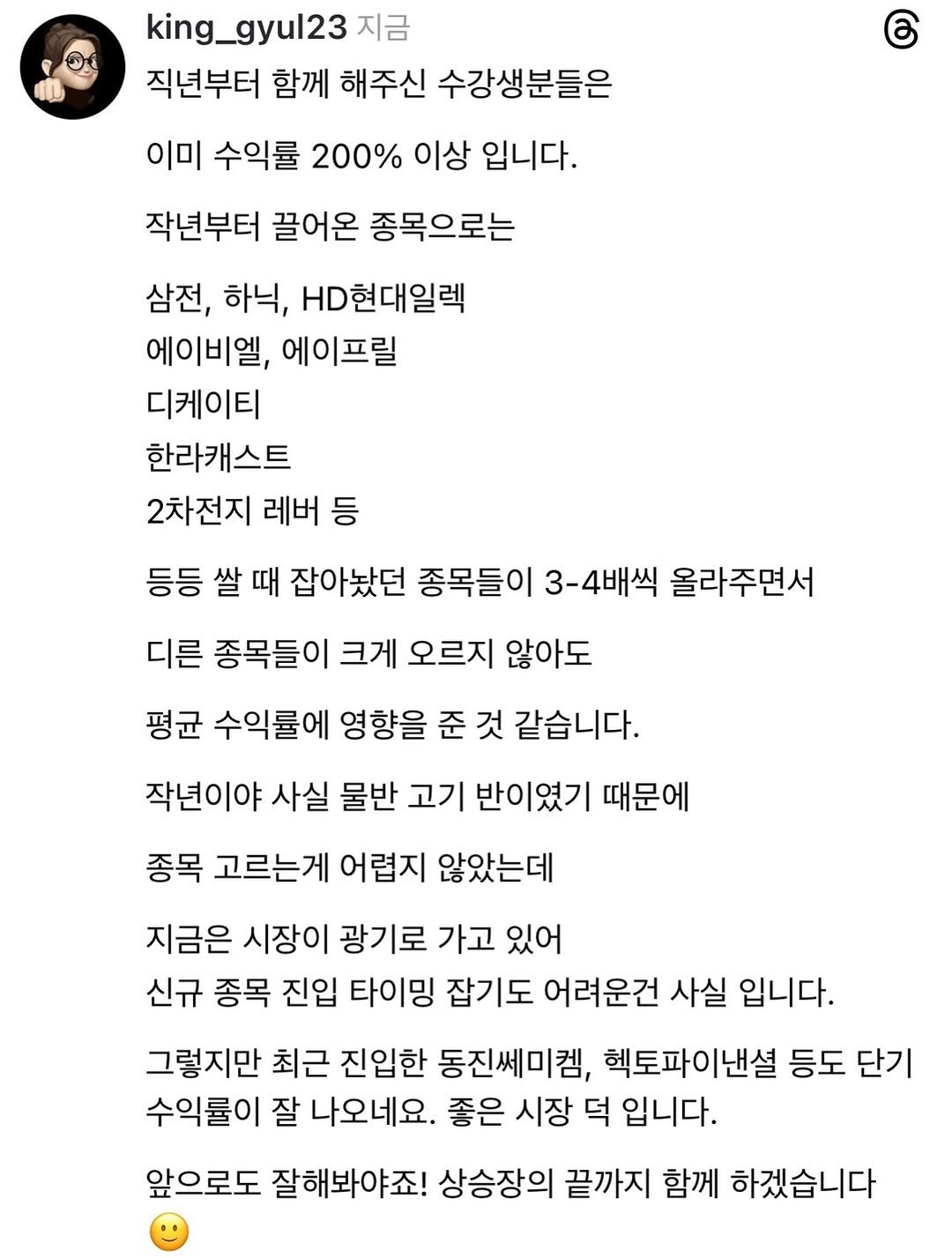 Photo by 왕귤의 투자노트 on April 25, 2026. May be a Twitter screenshot of text that says 'king_gyul23 지금 직년부터 함께 해주신 수강생분들은 이미 수익률 200% 이상 입니다. 작년부터 끌어온 종목으로는 삼전, 하닉, HD현대일렉 에이비엘 에이프릴 디케이티 한라캐스트 2차전지 레버 등 등등 쌀 때 잡아놨던 종목들이 3-4배씩 올라주면서 디른 종목들이 크게 오르지 않아도 평균 수익률에 영향을 준 것 같습니다. 작년이야 사실 물반 고기 반이였기 때문에 종목 고르는게 어렵지 않았는데 지금은 시장이 광기로 가고 있어 신규 종목 진입 타이밍 잡기도 어려운건 사실 입니다. 그렇지만 최근 진입한 동진쎄미켓, 헬토파이낸셜 등도 단기 수익률이 잘 나오네요. 좋은 시장 덕 입니다. 앞으로도 잘해봐야죠! 상승장의 끝까지 함께 하겠습니다'.