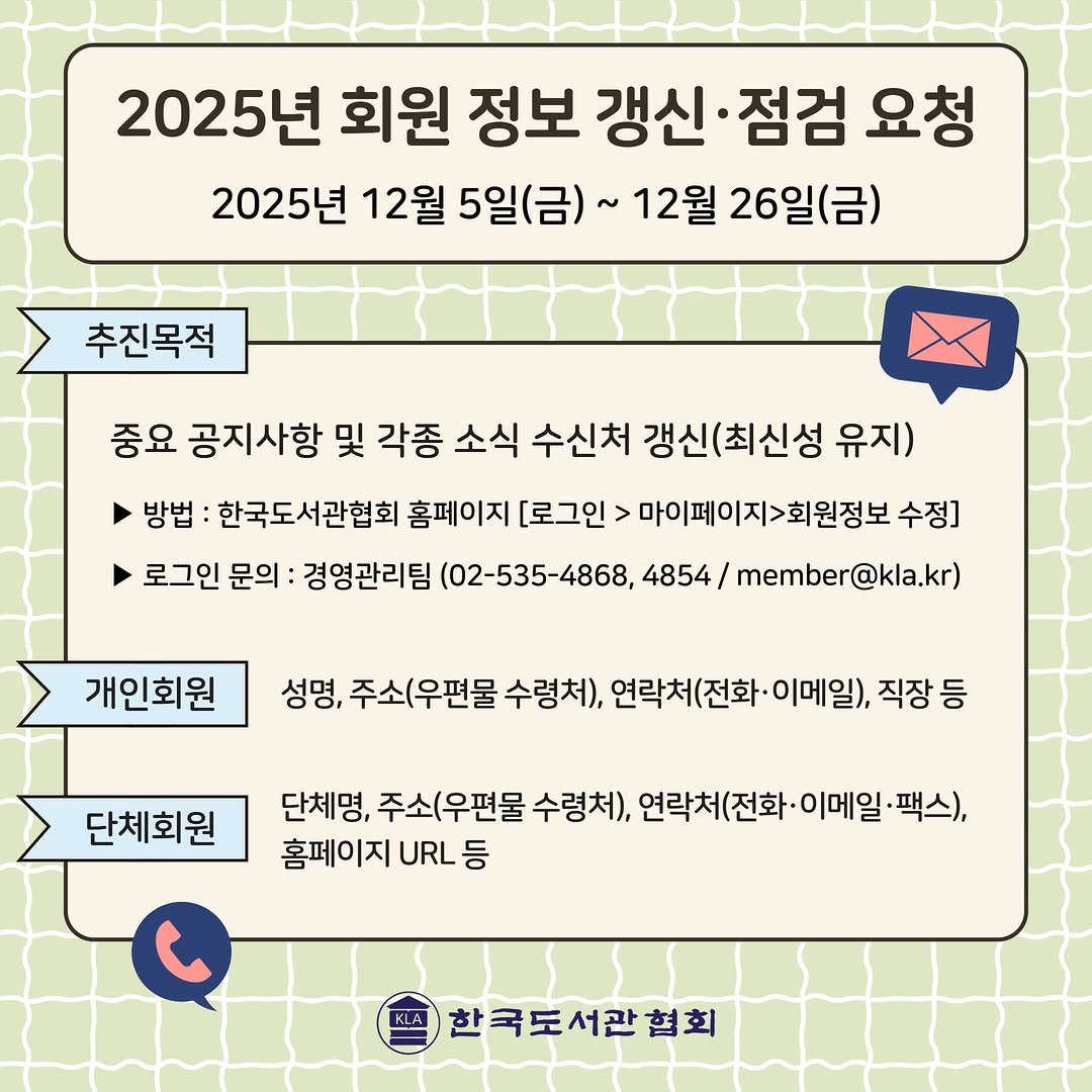 Photo by 한국도서관협회(KLA) on November 30, 2025. May be an image of map, calendar, crossword puzzle and text that says '2025년 회원 정보 갱신 갱신·점검 점검 요청 2025년 25년 12월 5일(금)~ 12월 26일(금) 추진목적 중요 공지사항 및 각종 소식 수신처 갱신(최신성 유지) 방법 한국도서관협회 홈페이지 [로그인> 마이페이지>회원정보 수정] 로그인 문의 경영관리팀 (02-535-4868, 4854/ member @kla.kr) 개인회원 성명, 주소(우편물 수령처), 연락처(전화·이메일 이메일), 직장등 등 단체회원 단체명, 주소(우편물 수령처), 연락처(전화·0 이메일 ·팩스), 홈페이지 URL URL등 등 한국도서관협회'.