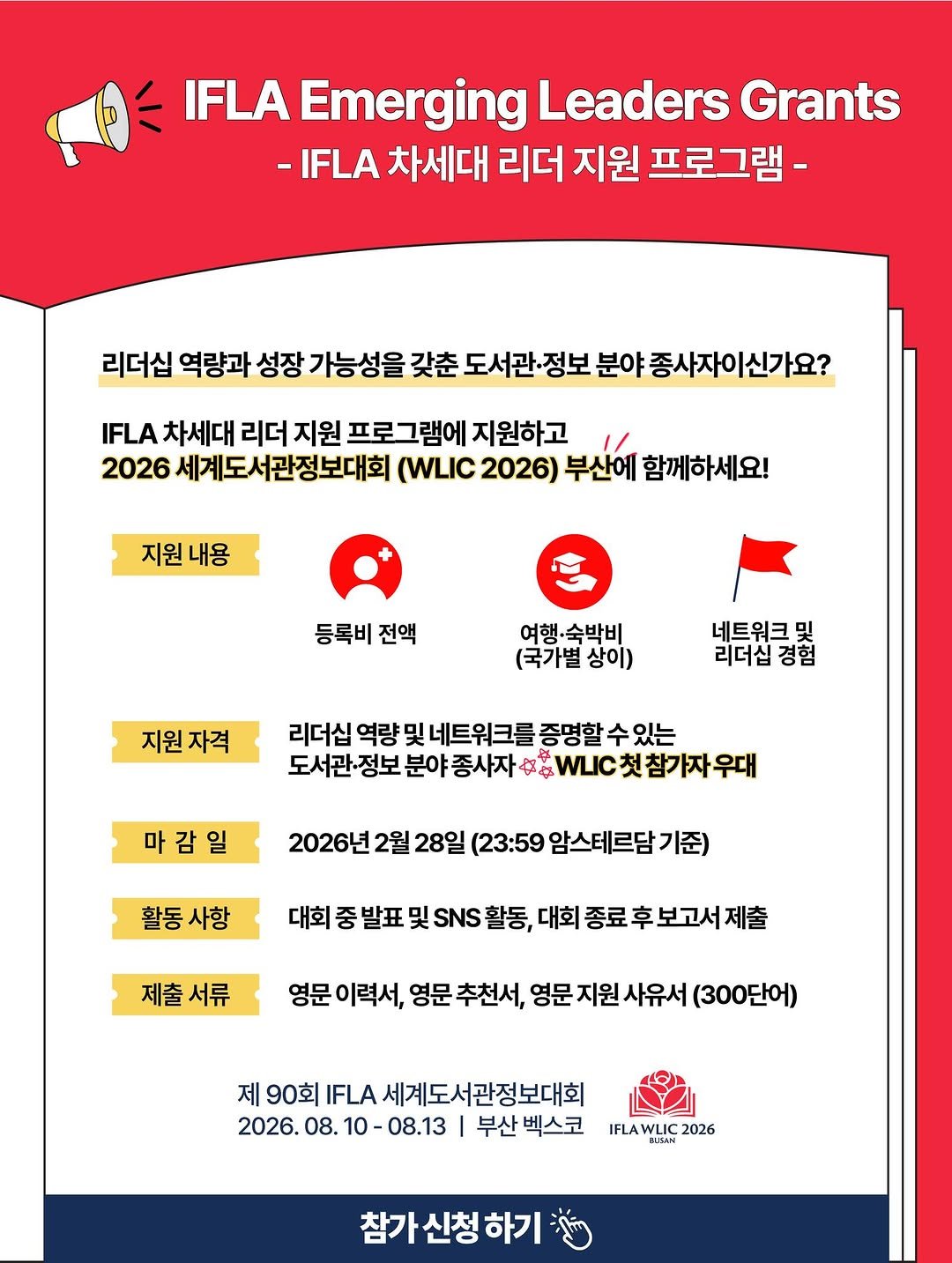 Photo by 한국도서관협회(KLA) on February 11, 2026. May be an image of poster and text that says '魚 IFLA Emerging Leaders Grants -IFLA 차세대 리더 지원 프로그램- 리더십 역량과 성장 가능성을 갖춘 도서관 분야종사자이신가요? IFLA 차세대 리더 지원 프로그램에 지원하고 2026 세계도서관정보대회 (WLIC 2026) 부산에 함께하세요! 지원 지원내용 내용 등록비 전액 여행·숙박비 (국가별 상이) 지원자격 네트워크 哭 리더십경험 리더십 리더십 역량및 네트워크를 증명할 수있는 도서관 서관정보분야종사자우WI.컷참자우대 정보 분야 종사자 마감일 2026년 2월 28일 (23:59 암스테르담기 활동 활동사항 사항 대회 대회중발표및활동, 및활동, 대회 종료 후 보고서 제출 발표 제출서류 서류 영문 이력서, 영문 추천서, 영문 지원 문지원사유서 사유서 (300단어) 제 90회 L.세계도서관정보대회 IFLA 2026. 08. 26.08.10-08.13 0-08.13 부산 벡스코 IFLA VLIC 2026 참가신청하기'.