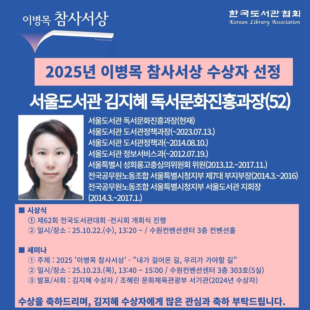 Photo by 한국도서관협회(KLA) on September 23, 2025. May be an image of 1 person, poster, pie and text that says '이병목 참사서상 한국도서관협회 Korean Library Association 2025년 이병목 참사서상 수상자 선정 서울도서관 김지혜 독서문화진흥과장(52) 서울도서관 독서문화진흥과장(현재) 서울도서관 도서관정책과장(~2023.07.13 서울도서관 도서관정책과(~2014.08.10.) ~2014.08.10.) 서울도서관 정보서비스과(~2012.07.19.) 정보서비스과( 서울특별시 성희롱고충심의위원회 위원(2013.12. 위원( 2017 전국공무원노동조합 서울특별시청지부 제7대 부지 부지부장(2014.3.~2016) 전국공무원노동조합 서울특별시청지부 서울도서관 지회장 (2014.3.~2017.1.) 시상식 1 제62회 전국도서관대회 전시회 개회식 진행 2) 일시/장소 25.10.22.(）， 13:20 수원컨벤션센터 3층 컨벤션홀 세미나 1 주제 2025 병목 참사서상'- "내가 걸어온 길, 우리가 가야할 길" 2 일시/장소 25.10.23.（号）， 13:40～ ~ 15:00 /수원컨벤션센터 3층 303호(5실) 3 발표/사회 김지혜 수상자/ 조혜린 문화체육관광부 서기관(2024년 수상자) 수상을 축하드리며, 김지혜 수상자에게 많은 관심과 축하 부탁드립니다.'.