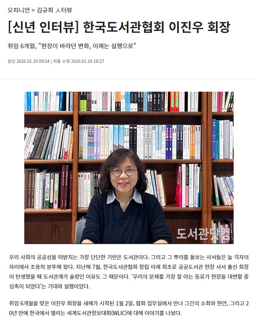 Photo by 한국도서관협회(KLA) on January 27, 2026. May be an image of book, magazine and text that says '오피니언> 오피니언>김규회시 김규회 ㅅ터뷰 [신년 인터뷰] 한국도서관협회 이진우 회장 취임 6개월, "현장이 바라던 변화, 이제는 실행으로" 승인 2026.01.19 09:54 최종 수정 2026.01.191 18:27 도서관학함 우리 사회의 공공성을 떠받치는 가장 단단한 기반은 도서관이다. 그리고 그 뿌리를 돋보는 사서들은 늘 각자의 자리에서 조용히 분투해 왔다. 지난해 7월, 한국도서관협회 창립 이래 최초로 공공도서관 현장 사서 출신 회장 이 탄생했을 때 도서관계가 술령인 이유도 그 때문이다. '우리의 문제를 가장 잘 아는 동료가 현장을 대변할 중 심축이 되었다'는 기대와 설렘이었다. 취임 6개월을 맞은 이진우 회장을 새해가 시작된 1월 2일, 협회 집무실에서 만나 그간의 소회와 현안, 그리고2 0년 만에 한국에서 열리는 세계도서관정보대회(.니IC)에 대해 이야기를 나눴다.'.