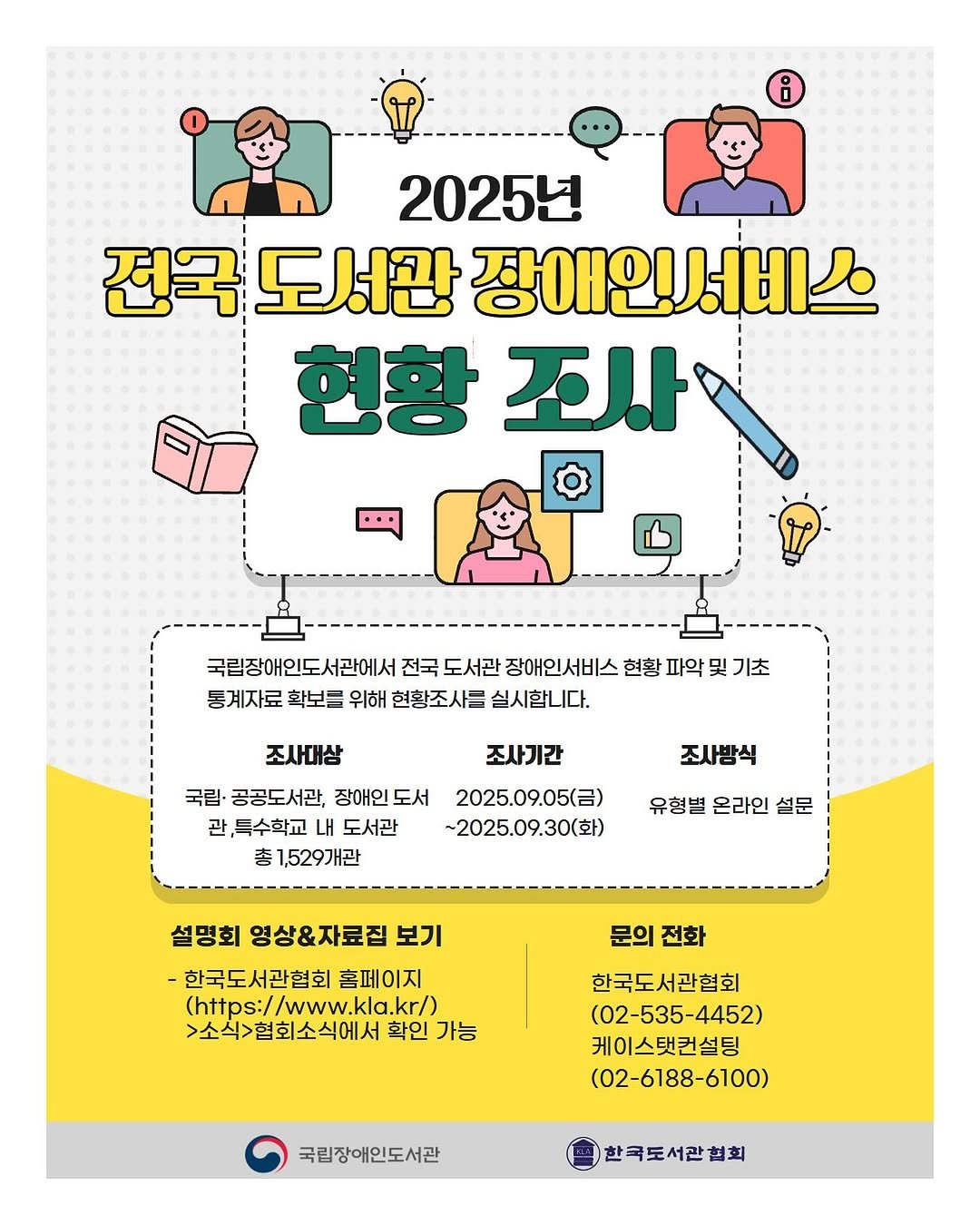 Photo by 한국도서관협회(KLA) on September 28, 2025. May be an illustration of card, poster, magazine and text that says '۹ i 2025년 전국 도서관 장애인서비스 현황 현황조사 조사 국립장애인도서관에서 전국 도서관 장애인서비스 현황 파약 및 기초 통계자료 확보를 위해 현황조사큼 실시합니다. 조사대상 조사기간 국림· 공공도서관, 장애인 도서 2025.09.05() 관, ,특수학교 도서관 ~2025.09.30(화) 총 1,529개관 조사방식 유형별 온라인 설문 설명회 영상&자료집 보기 -한국도서관협회 홈페이지 (https://www.kla.kr/) (https:// 소식>협회소식에서 확인 가능 문의 문의전화 전화 한국도서관협회 (02-535-4452) 케이스캣컨설팅 (02-6188-6100) 국립장애인도서관 한국도서관협회'.