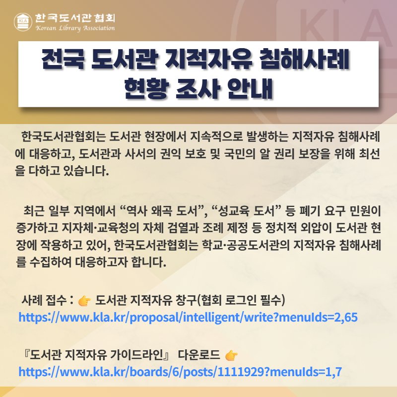 Photo by 한국도서관협회(KLA) on September 16, 2025. May be an image of text that says '한국도서관협회 KoranLibraryAssoclation Korean Library Association 전국 도서관 지적자유 침해사례 현황 조사 안내 한국도서관협회는 도서관 현장에서 지속적으로 발생하는 지적자유 침해사례 에 대응하고, 도서관과 사서의 권익 보호 및 국민의 알 권리 보장을 위해 최선 을 다하고 있습니다. 최근 일부 지역에서 "역사 왜곡 도서", "성교육 도서" 등 폐기 요구 민원이 증가하고 지자체 ·교육청의 자체 검열과 조례 제정 등 정치적 외압이 도서관 현 장에 작용하고 있어, 한국도서관협회는 학교 학교·공공도서관의 지적자유 침해사례 를 수집하여 대응하고자 합니다. 사례 접수: 도서관 지적자유 창구(협회 로그인 필수) https:/ww.p.ptit/i/in 『도서관 지적자유 가이드라인』 다운로드 http:/ww.ese.osse'.