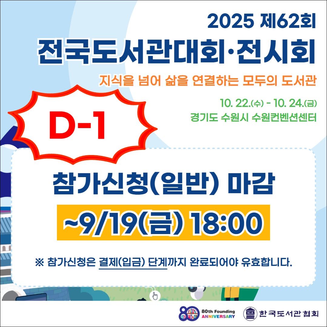 Photo by 한국도서관협회(KLA) on September 17, 2025. May be an image of text that says '2025 제62회 전국도서관대회 전시회 지식을 넘어 삶을 연결하는 모두의 도서관 D-1 10. 22.(수)- 10. 24.(금) 경기도 수원시 수원컨벤션센터 참가신청 (일반) 마감 ~9/19(呂）18：00 (금) 18:00 9/19 ※ 참가신청은 결제(입금) 단계까지 완료되어야 유효합니다. B0th Founding ANNIVERSARY ANNI 한국도서관협회'.