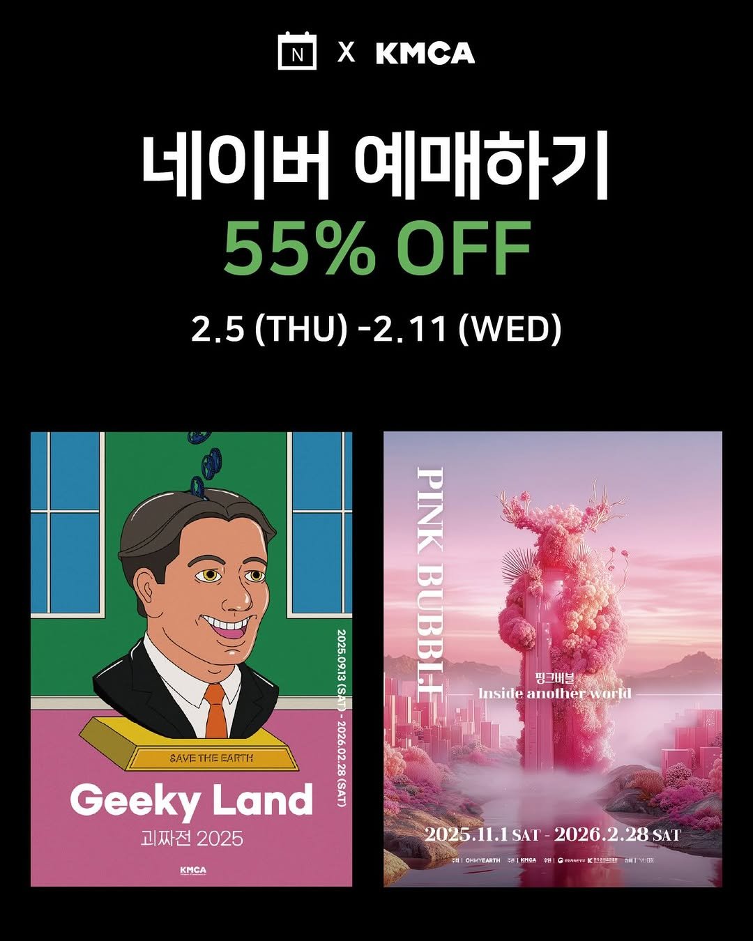 Photo by K현대미술관 in K현대미술관. May be an image of poster and text that says 'N X KMC 네이버 예매하기 55%OFF 55% OFF 2.5 (THU) 2.5(THU)-2.11(WED) -2.11 (WED) - 2025 PINK BUBBLE 핑 핑그비불 Inside anolher Insideanofherwarld warld EAVE THE CARTH Geeky Land 괴짜전 괴짜전2025 2025 555 KMCA 2025.11.1SAT- SAT 2026.2.28 2025.11.1SAT-2026.2.28S .28 SAT . marTa .트금! IT OHMyEAETИ 이거리 .'.