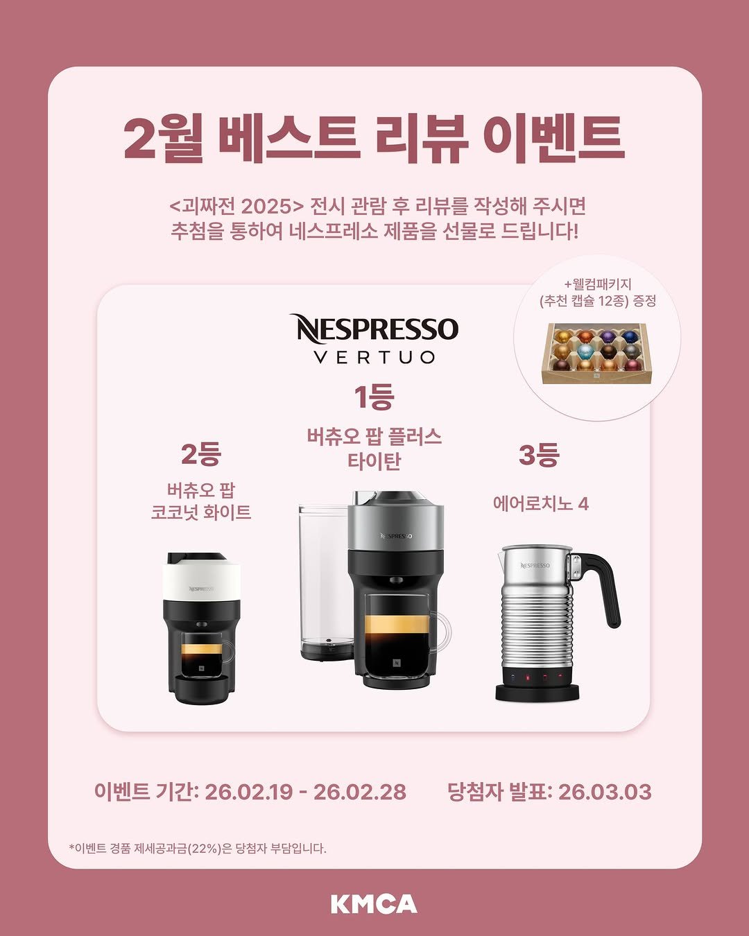 Photo by K현대미술관 on February 19, 2026. May be an image of coffee maker and text that says '2월 베스트 리뷰 이벤트 <괴짜전 2025> 전시 관람 후 리뷰를 작성해 주시면 추첨을 통하여 네스프레소 제품을 선물로 드립니다! +웰컴패키지 (추천 캡슐 12종) 증정 NESPRESSO VERTUO 1등 버츄오 버츄오팝플러스 팝 플러스 타이탄 2등 버츄오팝 팝 코코넛화이트 코코넛 화이트 3등 에어로치노4 4 이벤트 기간: 벤트기간:26.02.19-26.02.28 26.02.19- 26.02.28 *이벤트 경품 제세공과금(22%)은 당첨자 부담입니다. 당첨자 당첨자발표:26.03.03 발표: 26.03.03 KMCA'.