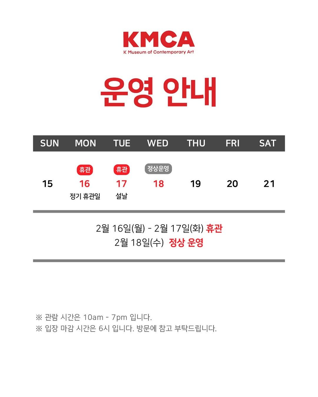 Photo by K현대미술관 in K현대미술관. May be an image of poster and text that says 'KMCA KMuseumofCantemporaryAr K Museum of ContemporaryArt Art 운영 안내 SUN MON TUE WED THU 휴관 FRI 15 휴관 SAT 정상운영 16 17 정기휴관일설날 정기휴관일 설날 18 19 20 21 2월 16일(월) -2월 17일(화) 휴관 2월 18일(수) 정상 운영 ※ 관람 시간은 10am-7 7pm 입니다. ※ 입장 마감 시간은 6시 입니다. 방문에 참고 부탁드립니다.'.