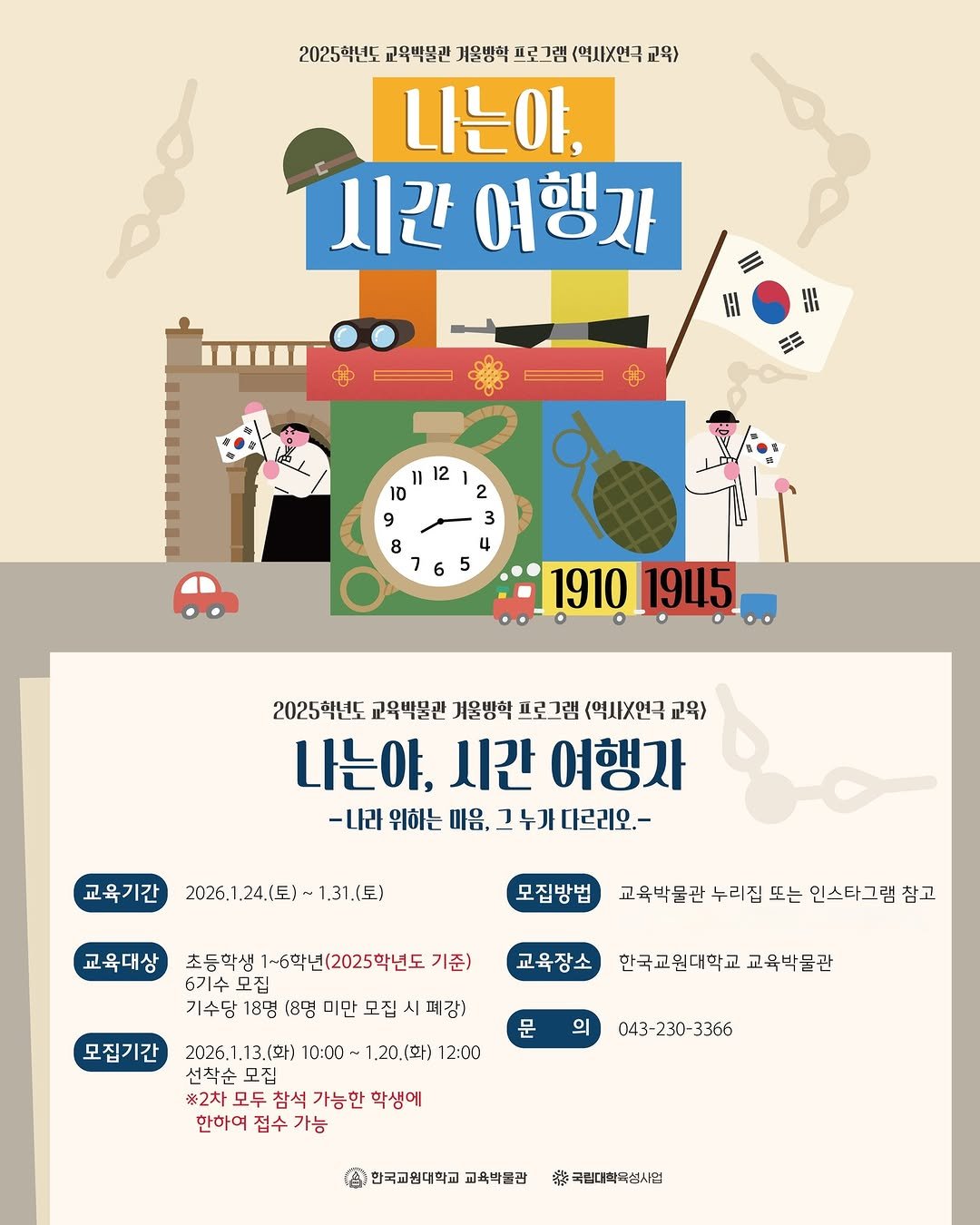 Photo by 한국교원대학교 교육박물관 on January 06, 2026. May be an illustration of timer, poster, calendar and text that says '2025학년 교옥박물관 계온방학 프로그램 (역지X인국 교육 da 나는아, 시간 여행자 = 紅 11 12 10 9 8 2 3 4 1910 1945 2025학년도 교육박물관 기울방학 피로그램 <역시X연극 교육) 나는야, 시간 여행자 -나라 위하는 마음, 그누가 누가다르리오.- 교육기간 2026.1.24.(토)~1.31.(토) 24.( 24.1토)- 1.31.(日） 2026.1 교육대상 모집방법 초등학생 초등학생1~학년(2025학년도 기준) 6기수 기수모집 모집 기수담 18명 교육박물관 누리집 교육박물관누리집또는인스터 또는 인스타그램 참고 교육장소 모집기간 미만 모집 시 폐감) 한국교원대학교교육박물관 한국교원대학교 교육박물관 문 의 2026.1.13.(ト） 2026. 10:00 1.20.(화) 12:00 선착순 선착순무집 모집 ※2차 모두 참석 가능한 학생에 한하여 접수 가능 043 043-230-3366 230- 3366 한국교원대학교 교육박불관 特 국립대학국섭사멈'.