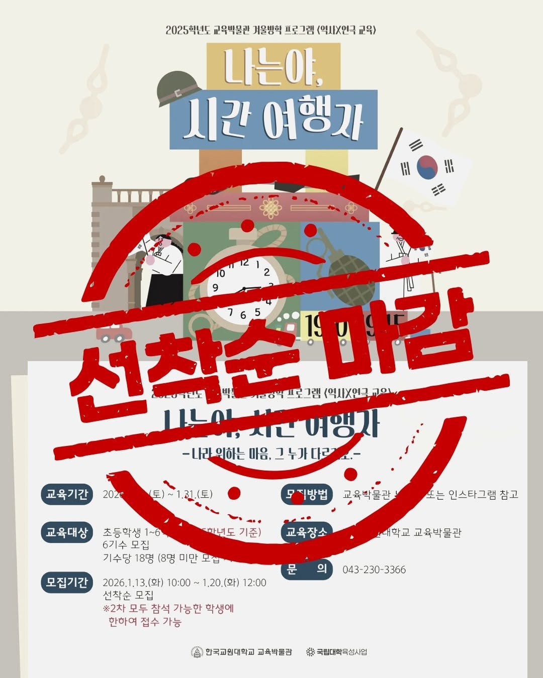 Photo by 한국교원대학교 교육박물관 on January 19, 2026. May be an image of ‎poster, magazine and ‎text that says '‎2025학년도 교옥백물관 계울방혁 피로그램 <역시X연극 교육 나는야, 시간 여행자 HH HII 12 2 9 선착순 선착순마권 5 마감 207간도 그란노 국리양부프로그 그랩 (역사X연금 וסה 나니이,시다여행이 -나라의하는 마음, -1시관-위하는마을,그누가마래꼬1. 그누가다르 누가 교육기간 202° 트)~1.일1(토) 교육대상 모지방법 초등학생 1~6 6기수모집 6기수 모집 기수당 18명 (8명 미만 모첩 하녕도 기준) 노는 인스타그램 인스타그램참고 참고 교육장소 모집기간 대학교 대막교교육박물관 교육박물관 문 의 2026. 2026.1.13.(화) 10:00 ~1.20.(화) 12:00 선착순모집 모집 #2차 모두 참석 가능한 학생에 한하여 접수 가능 043- 043-230 043-230-3366 230 -3366 한국교원대학교 교육박불관 特 국립대학국섬시범‎'‎‎.