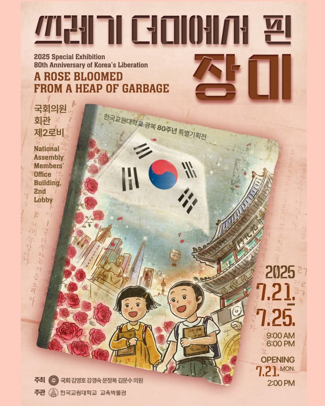 Photo by 한국교원대학교 교육박물관 on July 14, 2025. May be an image of poster, magazine, book and text that says '쓰레기 더미에서 핀 2025 Special Exhibition 80th Anniversary Korea' Liberation A ROSE BLOOMED FROM A HEAP OF GARBAGE 장이 국회의원 회관 제2로비 한국교원대학교 광복 80주년 특별기획전 National Assembly Members Office Building, 2nd Lobby HI HI IA ٣ 고장선 2025 27 7.21. 7.25. 9:00 AM 6:00 PM 주최 국회감영호강경속문정복김문수의원 국회 희김영호강경숙 김영호 강경숙 문정복 김문수의원 손한국교원대학교교육박률감 한국교원대학교 교육박물관 OPENING 7.21. MON. 2:00 PM'.