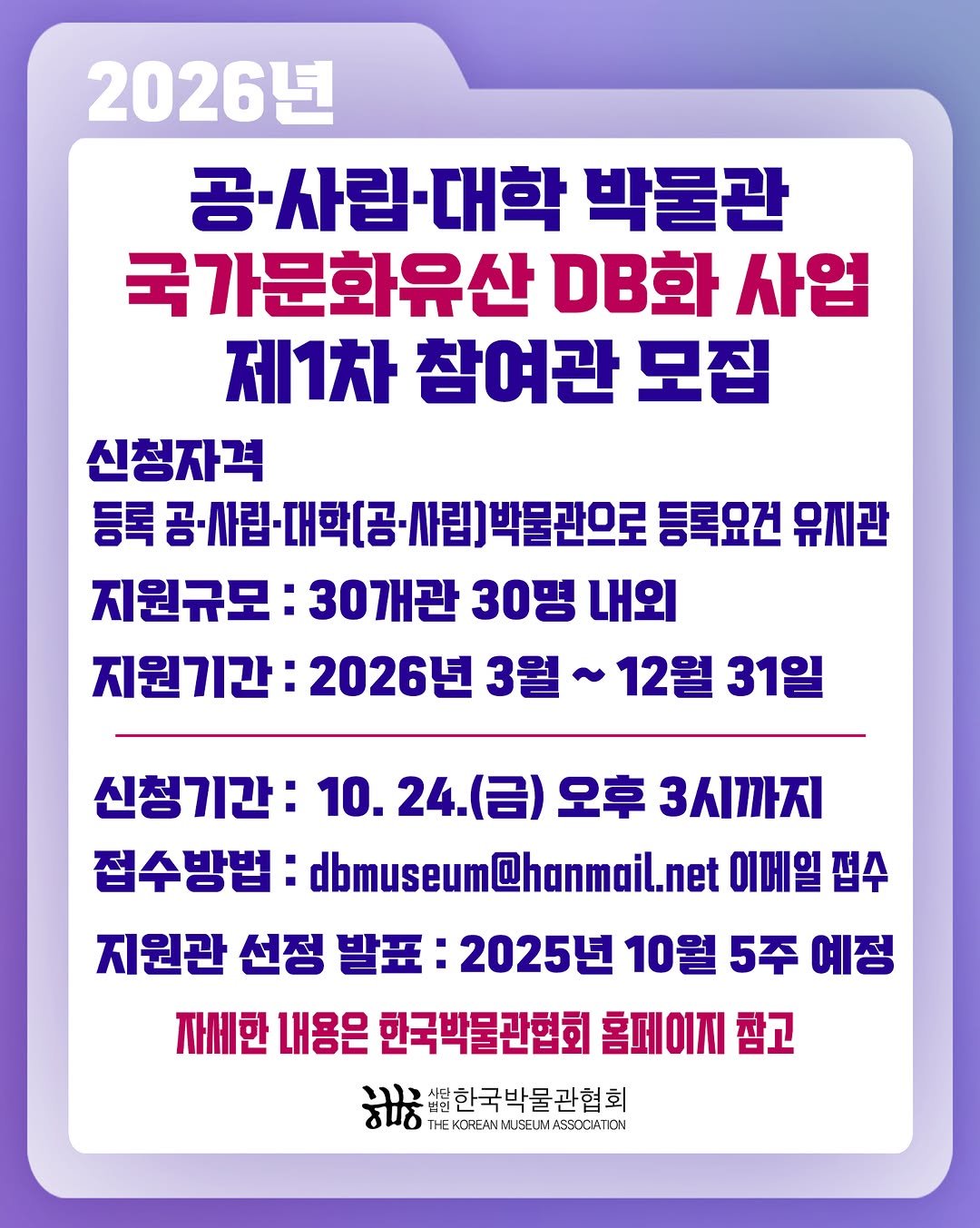 Photo by 한국박물관협회 in 한국박물관협회. May be an image of text that says '2026년 공·사립·대학 -사립 박물관 국가문화유산 DB화 사업 제1차 참여관 모집 신청자격 등록공·사린·대학[공·사림)박물란으로 등록 사립]박물관으로 등록요건 유지관 지원규모: 30개관 30명 내외 지원기간: 2026년 3월 12월 31일 신청기간: 10. 24. (금) 오후 3시까지 접수방법: dbmuseum@hanmail.net 이메일 접수 지원관 선정 발표: 2025년 10월 5주 예정 자세한 내용은 한국박물관협회 홈페이지 참고 샘터한국박물관협회 በሻ C2..H KOREAN MUSELM ASEOCIATION'.