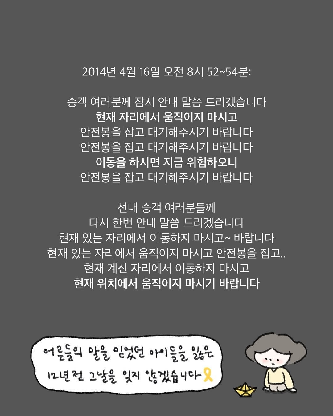 Photo by 귀찮 / 일관성 있게 일관성 없는 사람 on April 16, 2026. May be an illustration of text that says '2014년 4월 16일 오전 8시 52~54분: 승객 여러분께 잠시 안내 말씀 드리겠습니다 현재 자리에서 움직이지 마시고 안전봉을 잡고 대기해주시기 바랍니다 안전봉을 잡고 대기해주시기 바랍니다 이동을 하시면 지금 위험하오니 안전봉을 잡고 대기해주시기 바랍니다 선내 승객 여러분들께 다시 한번 안내 말씀 드리겠습니다 현재 있는 자리에서 이동하지 마시고 바랍니다 현재 있는 자리에서 움직이지 마시고 안전봉을 잡고.. 현재 계신 자리에서 이동하지 마시고 현재 위치에서 움직이지 마시기 바랍니다 어른들의 말을 믿었던 아이들을 일은 12년전 그날을 잊지 않겠습니다 니다 R'.