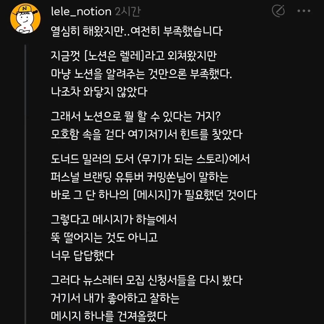 Photo by 렐레의 노션하우스 on September 02, 2025. May be an image of pie and text that says 'lele_notion notion lele_ 열심히 해왔지만.. 여전히 부족했습니다 지금껏 [노션은 렐레]라고 외쳐왔지만 마냥 노션을 알려주는 것만으론 부족했다. 나조차 와닿지 않았다 그래서 노션으로 뭘 할 수 있다는 거지? 모호함 속을 걷다 여기저기서 힌트를 찾았다 도너드 밀러의 도서 (무기가되는 스토리)에서 퍼스널 브랜딩 유튜버 커밍쏜님이 말하는 바로 그 단 하나의 [메시지]가 필요했던 것이다 그렇다고 메시지가 하늘에서 뚝 떨어지는 것도 아니고 너무 답답했다 그러다 뉴스레터 모집 신청서들을 다시 봤다 거기서 내가 좋아하고 잘하는 메시지 하나를 건져올렸다'.