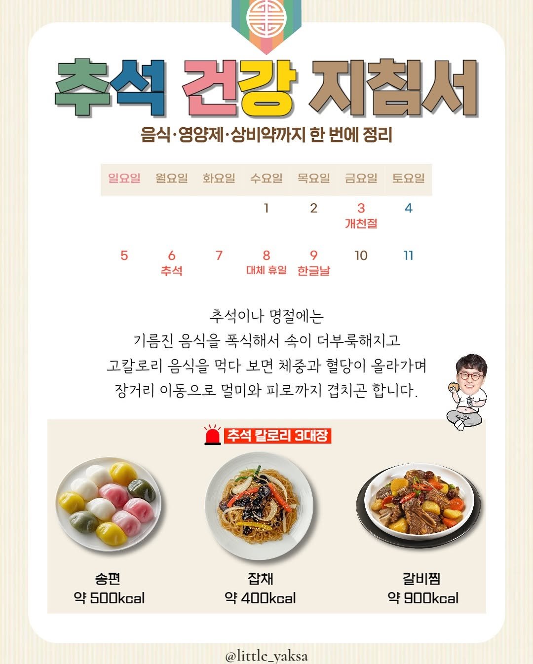 Photo by 리틀약사 on October 05, 2025. May be an image of tofu and text that says '추석 건강 지침서 음식· 영양제 상비약까지 한 번에 정리 일요일 월요일 화요일 수요일 목요일 금요일 토요일 1 2 5 4 3 개천절 6 추석 7 8 9 9 대체휴일 한글날 10 11 추석이나 명절에는 기름진 음식을 폭식해서 속이 더부룩해지고 고칼로리 음식을 먹다 보면 체중과 혈당이 올라가며 장거리 이동으로 멀미와 피로까지 겹치곤 합니다. 추석 칼로리 3대장 송편 약 500kcal 잡채 약 400kcal 갈비찜 약 900kcal @little_yaksa @little_ e_vaksa'.