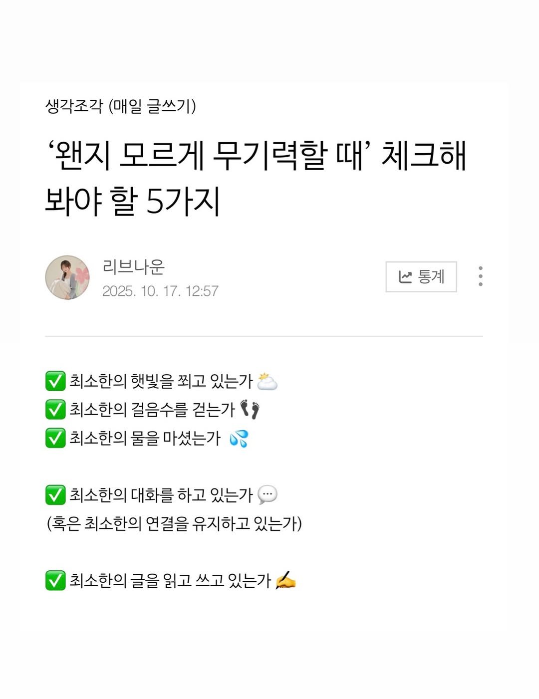 Photo by 리브나운 on December 02, 2025. May be an image of ‎text that says '‎생각조각 (매일 글쓰기) '왠지 모르게 무기력할 때' 체크해 봐야 할 5가지 리브나운 2025. 10. 17. 12:57 V통계 منا 최소한의 햇빛을 찍고 있는가 최소한의 최소한 걸음수를 걷는가 ، 최소한의 물을 마셨는가 ሜ 최소한의 대화를 하고 있는가 (혹은 최소한의 연결을 유지하고 있는가) 최소한의 글을 읽고 쓰고 있는가‎'‎.