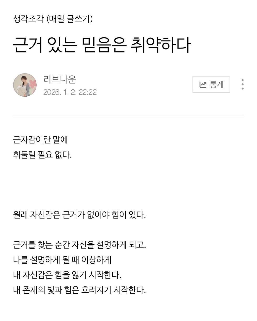 Photo by 리브나운 on January 17, 2026. May be an image of ‎text that says '‎생각조각 (매일 글쓰기) 근거 있는 믿음은 취약하다 리브나운 2026. 1. 2. 22:22 منا 통계 근자감이란 말에 휘둘릴 필요 없다. 원래 자신감은 근거가 없어야 힘이 있다. 근거를 찾는 순간 자신을 설명하게 되고, 나를 설명하게 될 될때 때 이상하게 내 자신감은 힘을 잃기 시작한다. 내 존재의 빛과 힘은 흐려지기 시작한다.‎'‎.