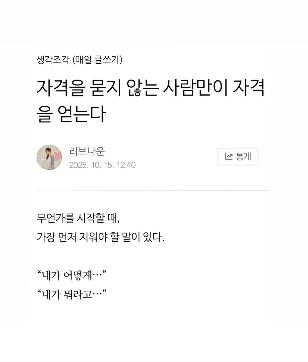 Photo by 리브나운 on November 10, 2025. May be an image of ‎text that says '‎생각조각 (매일 글쓰기) 자격을 묻지 않는 사람만이 자격 을 얻는다 리브나운 2025. 10. 15. 12:40 V통계 ما 통계 무언가를 시작할 때, 가장 먼저 지워야 할 말이 있다. "내가 어떻게···" "내가 뭐라고···"‎'‎.