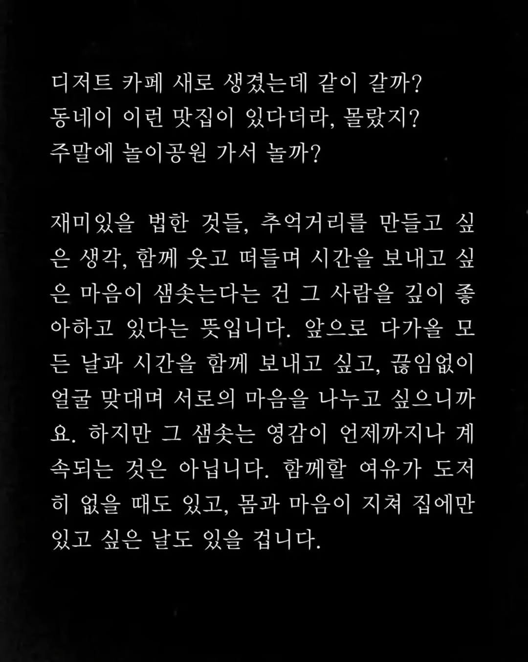 Photo by 임지운 on September 30, 2025. May be an image of text that says '디저트 카페 새로 생겼는데 같이 갈까? 동네이 이런 맛집이 있다더라, 몰랐지? 주말에 놀이공원 가서 놀까? 재미있을 법한 것들, 추억거리를 만들고 싶 은 생각, 함께 웃고 떠들며 시간을 보내고 싶 은 마음이 샘솟는다는 건 그 사람을 깊이좋 아하고 있다는 뜻입니다. 앞으로 다가을 모 든 날과 시간을 함께 보내고 싶고, 끊임없이 얼굴 맞대며 서로의 마음을 나누고 싶으니까 요. 하지만 그 샘솟는 영감이 언제까지나 계 속되는 것은 아닙니다. 함께할 여유가 도저 히 없을 때도 있고, 몸과 마음이 지쳐 집에만 있고 싶은 날도 있을 겁니다.'.