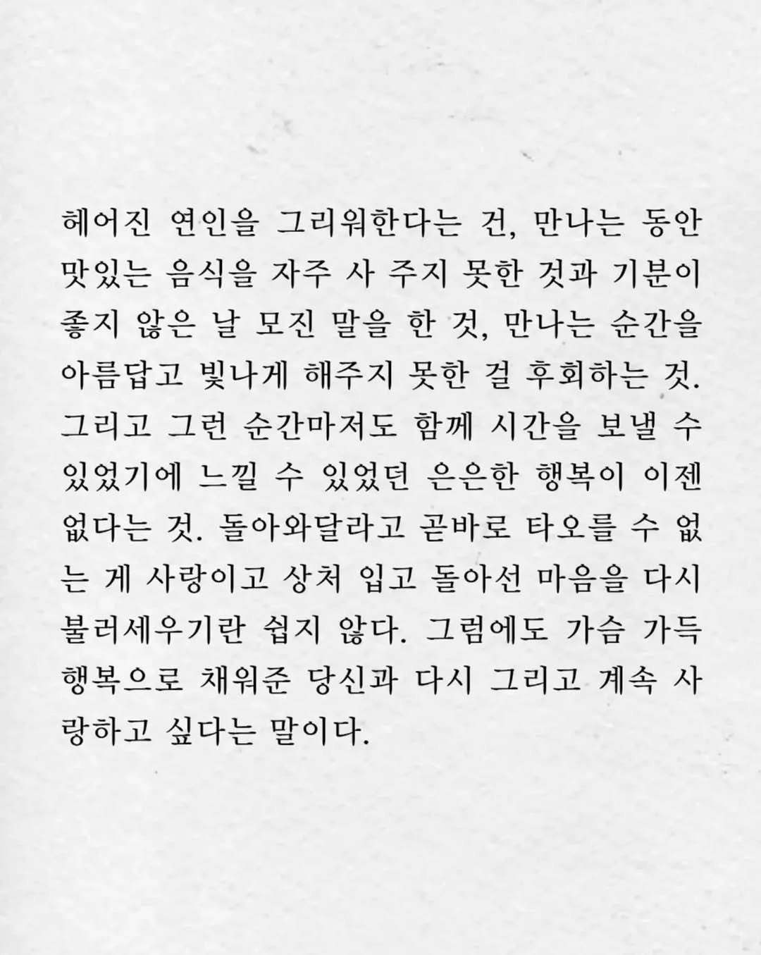 Photo by 임지운 on December 31, 2025. May be an image of crossword puzzle, poster and text that says '헤어진 연인을 그리워한다는 건, 만나는 동안 맛있는 음식을 자주 사 주지 못한 것과 기분이 좋지 않은 날 모진 말을 한 것, 만나는 순간을 아름답고 빛나게 해주지 못한 걸 후회하는 것. 그리고 그런 순간마저도 함께 시간을 보낼 수 있었기에 느낄 수 있었던 은은한 행복이 이젠 없다는 것. 돌아와달라고 곧바로 타오를 수 없 는 게 사랑이고 상처 입고 돌아선 마음을 다시 불러세우기란 쉽지 않다. 그럼에도 가슴 가득 행복으로 채워준 당신과 다시 그리고 계속사 사 랑하고 싶다는 말이다.'.