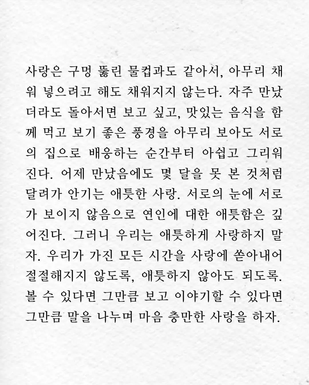 Photo by 임지운 on November 04, 2025. May be an image of crossword puzzle and text that says '사랑은 구멍 뚱린 불컵과도 같아서, 아무리 채 워 넣으려고 해도 채워지지 않는다. 자주 만났 더라도 돌아서면 보고 싶고, 맛있는 음식을 함 께 먹고 보기 좋은 풍경을 아무리 보아도 서로 의 집으로 배웅하는 순간부터 아쉽고 그리워 진다. 어제 만났음에도 몇 달을 못 본 것처럼 달려가 안기는 애틋한 사랑. 서로의 눈에 서로 가 보이지 않음으로 연인에 대한 애틋함은 깊 어진다. 그러니 우리는 애틋하게 사랑하지 말 자. 우리가 가진 모든 시간을 사랑에 쏟아내어 절절해지지 않도록, 애틋하지 않아도 되도록. 볼 수 있다면 그만큼 보고 이야기할 수 있다면 그만큼 말을 나누며 마음 충만한 사랑을 하자.'.