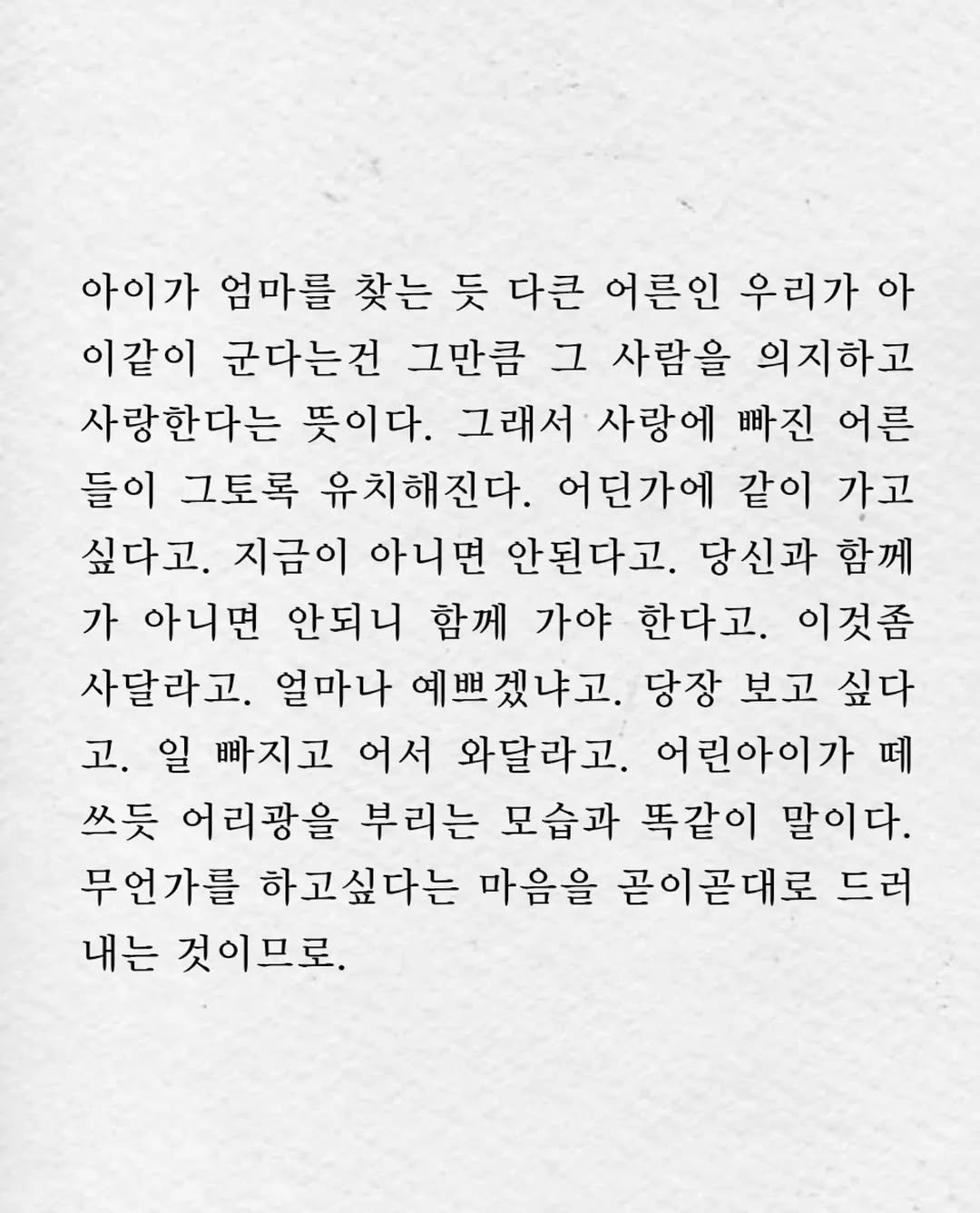 Photo by 임지운 on November 06, 2025. May be an image of text that says '아이가 엄마를 찾는 듯 다큰 어른인 우리가 아 이같이 군다는건 그만큼 그 사람을 의지하고 사랑한다는 뜻이다. 그래서 사랑에 빠진 어른 들이 그토록 유치해진다. 어던가에 같이 가고 싶다고. 지금이 아니면 안된다고. 당신과 함께 가 아니면 안되니 함께 가야 한다고. 이것좀 사달라고. 얼마나 예쁘겠냐고. 당장 보고 싶다 고. 일 빠지고 어서 와달라고. 어린아이가 떼 쓰듯 어리광을 부리는 모습과 똑같이 말이다. 무언가를 하고싶다는 마음을 곧이곧대로 드러 내는 것이므로.'.