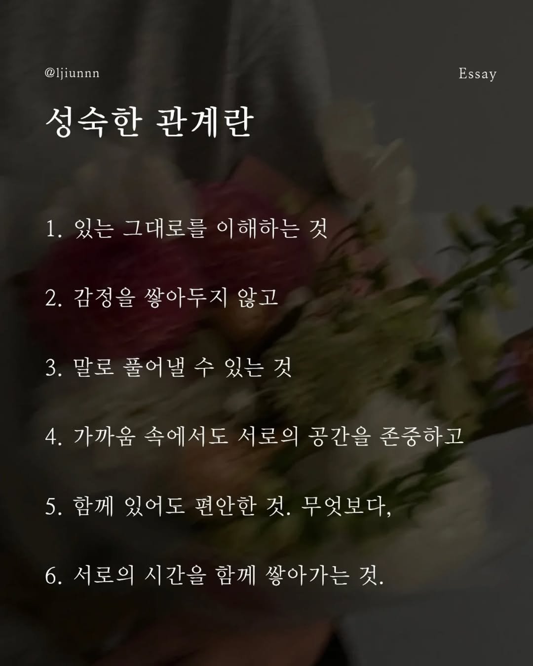 Photo by 임지운 on April 27, 2026. May be an image of baby's-breath, rose and text that says '@ljiunnn @ljiunnn 성숙한 관계란 Essay 1. 있는 그대로를 이해하는 것 2. 감정을 쌓아두지 않고 않고 3. 말로풀어낼수있는것 있는것 말로 풀어낼 4. 가까움 속에서도 서로의 공간을 존중하고 5. 함께 있어도 편안한 것. 무엇보다, 6. 서로의 시간을 함께 쌓아가는 것.'.